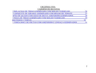 CRUZINHA VIVA
                              CADERNO DE RECEITAS
2 BOLACHAS DE TRIGO GERMINADO COM MOLHO VERMELHO...............................26
3 CROQUETE DE GIRASOL GERMINADO COM MOLHO DE TOMATE..........................27
4PÃO DE QUEIJO COM GRAO DE BICO E AMENDOIM GERMINADOS........................28
5 PIZZA DE TRIGO GERMINADO COM MOLHO VERMELHO..........................................29
DOCINHOS E TORTAS............................................................................................................30
1 TORTA DOCE DE FRUTAS COM AMENDOIM E LINHAÇA GERMINADOS.................31




                                                                                                                             2
 