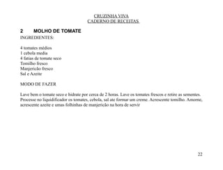 CRUZINHA VIVA
                                    CADERNO DE RECEITAS

2      MOLHO DE TOMATE
INGREDIENTES:

4 tomates médios
1 cebola media
4 fatias de tomate seco
Tomilho fresco
Manjericão fresco
Sal e Azeite

MODO DE FAZER

Lave bem o tomate seco e hidrate por cerca de 2 horas. Lave os tomates frescos e retire as sementes.
Processe no liquidificador os tomates, cebola, sal ate formar um creme. Acrescente tomilho. Amorne,
acrescente azeite e umas folhinhas de manjericão na hora de servir




                                                                                                 22
 