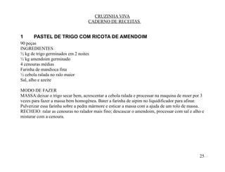 CRUZINHA VIVA
                                   CADERNO DE RECEITAS


1      PASTEL DE TRIGO COM RICOTA DE AMENDOIM
90 peças
INGREDIENTES
½ kg de trigo germinados em 2 noites
½ kg amendoim germinado
4 cenouras médias
Farinha de mandioca fina
½ cebola ralada no ralo maior
Sal, alho e azeite

MODO DE FAZER
MASSA:deixar o trigo secar bem, acrescentar a cebola ralada e processar na maquina de moer por 3
vezes para fazer a massa bem homogênea. Bater a farinha de aipim no liquidificador para afinar.
Pulverizar essa farinha sobre a pedra mármore e esticar a massa com a ajuda de um rolo de massa.
RECHEIO: ralar as cenouras no ralador mais fino; descascar o amendoim, processar com sal e alho e
misturar com a cenoura.




                                                                                              25
 