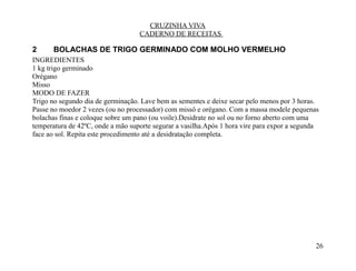 CRUZINHA VIVA
                                   CADERNO DE RECEITAS

2      BOLACHAS DE TRIGO GERMINADO COM MOLHO VERMELHO
INGREDIENTES
1 kg trigo germinado
Orégano
Misso
MODO DE FAZER
Trigo no segundo dia de germinação. Lave bem as sementes e deixe secar pelo menos por 3 horas.
Passe no moedor 2 vezes (ou no processador) com missô e orégano. Com a massa modele pequenas
bolachas finas e coloque sobre um pano (ou voile).Desidrate no sol ou no forno aberto com uma
temperatura de 42ºC, onde a mão suporte segurar a vasilha.Após 1 hora vire para expor a segunda
face ao sol. Repita este procedimento até a desidratação completa.




                                                                                              26
 