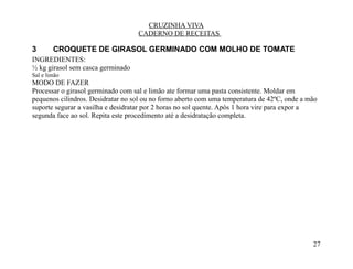 CRUZINHA VIVA
                                   CADERNO DE RECEITAS

3       CROQUETE DE GIRASOL GERMINADO COM MOLHO DE TOMATE
INGREDIENTES:
½ kg girasol sem casca germinado
Sal e limão
MODO DE FAZER
Processar o girasol germinado com sal e limão ate formar uma pasta consistente. Moldar em
pequenos cilindros. Desidratar no sol ou no forno aberto com uma temperatura de 42ºC, onde a mão
suporte segurar a vasilha e desidratar por 2 horas no sol quente. Após 1 hora vire para expor a
segunda face ao sol. Repita este procedimento até a desidratação completa.




                                                                                              27
 