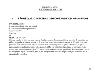 CRUZINHA VIVA
                                    CADERNO DE RECEITAS



   4      PÃO DE QUEIJO COM GRAO DE BICO E AMENDOIM GERMINADOS

INGREDIENTES:
1 xícara de grão de bico germinado
1 xicara de amendoim germinado
½ dente de alho
Alecrim
sal
MODO DE FAZER
Colocar o grão de bico em uma panela furada e amassa-lo com auxilio de um rolo de pastel ou um
vidro comprido para soltar as cascas. Lavar e ate sair completamente as cascas. Repetir o mesmo
processo com o amendoim. Deixar escorrer para secar um pouco os grãos. Processar os grãos
descascados com alecrim, alho e sal a gosto. Moldar em bolinhas. Desidratar no sol ou no forno
aberto com uma temperatura de 42ºC, onde a mão suporte segurar a vasilha e desidratar por 2 horas
no sol quente. Após 1 hora vire para expor a segunda face ao sol. Repita este procedimento até a
desidratação completa.




                                                                                                28
 
