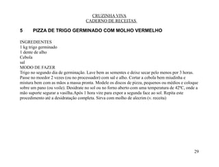 CRUZINHA VIVA
                                   CADERNO DE RECEITAS

5      PIZZA DE TRIGO GERMINADO COM MOLHO VERMELHO

INGREDIENTES
1 kg trigo germinado
1 dente de alho
Cebola
sal
MODO DE FAZER
Trigo no segundo dia de germinação. Lave bem as sementes e deixe secar pelo menos por 3 horas.
Passe no moedor 2 vezes (ou no processador) com sal e alho. Cortar a cebola bem miudinha e
mistura bem com as mãos a massa pronta. Modele os discos de pizza, pequenos ou médios e coloque
sobre um pano (ou voile). Desidrate no sol ou no forno aberto com uma temperatura de 42ºC, onde a
mão suporte segurar a vasilha.Após 1 hora vire para expor a segunda face ao sol. Repita este
procedimento até a desidratação completa. Sirva com molho de alecrim (v. receita)




                                                                                              29
 