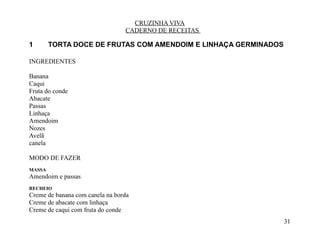 CRUZINHA VIVA
                                 CADERNO DE RECEITAS

1       TORTA DOCE DE FRUTAS COM AMENDOIM E LINHAÇA GERMINADOS

INGREDIENTES

Banana
Caqui
Fruta do conde
Abacate
Passas
Linhaça
Amendoim
Nozes
Avelã
canela

MODO DE FAZER
MASSA
Amendoim e passas
RECHEIO
Creme de banana com canela na borda
Creme de abacate com linhaça
Creme de caqui com fruta do conde
                                                                 31
 