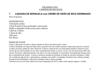 CRUZINHA VIVA
                                        CADERNO DE RECEITAS

1      LASAGNA DE BERINJELA com CREME DE GRÃO DE BICO GERMINADO
Serve 8 pessoas

INGREDIENTES
4 berinjelas medias
150 gr de grão de bico germinado e descascado
Molho a campanha (Vide receita nesse caderno)
Caldo de 2 limões
1 dente de alho
Alho poro
Sal, Shoyo

MODO DE FAZER
Cortar o alho poro em anéis e deixar marinar no shoyo por pelo menos 1 hora.
Cortar a berinjelas ao longo em fatias finas, amassar com sal e limão usando as mãos para amaciar e colocar
as fatias em uma vasilha de vidro. Reservar. Colocar o grão de bico em uma panela furada e amassa-lo com
auxilio de um rolo de pastel ou um vidro comprido para soltar as cascas. Lavar e ate sair pelo menos 80% das
cascas. Processar o grão descascado com alho e sal, acrescentando, se necessário, um pouquinho de água para
dar a consistência de molho. Colocar a primeira camada de berinjela no fundo de um pirex refratário e sobre
ela o molho de grão de bico, alternando as camadas com molho a campanha. Finalizar com a ultima camada
de grão de bico.Distribuir o alho poro marinado sobre a ultima camada.
Amornar no sol ou no forno aberto com uma temperatura de 42ºC, onde a mão suporte segurar a vasilha



                                                                                                           6
 
