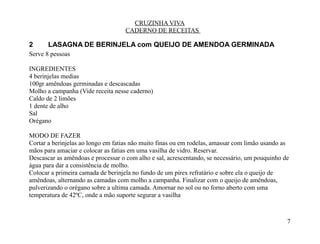 CRUZINHA VIVA
                                   CADERNO DE RECEITAS

2      LASAGNA DE BERINJELA com QUEIJO DE AMENDOA GERMINADA
Serve 8 pessoas

INGREDIENTES
4 berinjelas medias
100gr amêndoas germinadas e descascadas
Molho a campanha (Vide receita nesse caderno)
Caldo de 2 limões
1 dente de alho
Sal
Orégano

MODO DE FAZER
Cortar a berinjelas ao longo em fatias não muito finas ou em rodelas, amassar com limão usando as
mãos para amaciar e colocar as fatias em uma vasilha de vidro. Reservar.
Descascar as amêndoas e processar o com alho e sal, acrescentando, se necessário, um pouquinho de
água para dar a consistência de molho.
Colocar a primeira camada de berinjela no fundo de um pirex refratário e sobre ela o queijo de
amêndoas, alternando as camadas com molho a campanha. Finalizar com o queijo de amêndoas,
pulverizando o orégano sobre a ultima camada. Amornar no sol ou no forno aberto com uma
temperatura de 42ºC, onde a mão suporte segurar a vasilha



                                                                                                7
 
