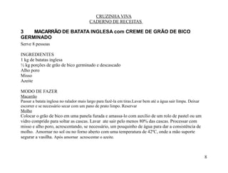 CRUZINHA VIVA
                                         CADERNO DE RECEITAS

3   MACARRÃO DE BATATA INGLESA com CREME DE GRÃO DE BICO
GERMINADO
Serve 8 pessoas

INGREDIENTES
1 kg de batatas inglesa
½ kg porções de grão de bico germinado e descascado
Alho poro
Misso
Azeite

MODO DE FAZER
Macarrão
Passar a batata inglesa no ralador mais largo para fazê-la em tiras.Lavar bem até a água sair limpa. Deixar
escorrer e se necessário secar com um pano de prato limpo. Reservar
Molho
Colocar o grão de bico em uma panela furada e amassa-lo com auxilio de um rolo de pastel ou um
vidro comprido para soltar as cascas. Lavar ate sair pelo menos 80% das cascas. Processar com
misso e alho poro, acrescentando, se necessário, um pouquinho de água para dar a consistência de
molho. Amornar no sol ou no forno aberto com uma temperatura de 42ºC, onde a mão suporte
segurar a vasilha. Após amornar acrescentar o azeite.



                                                                                                              8
 