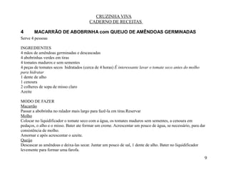 CRUZINHA VIVA
                                        CADERNO DE RECEITAS

4      MACARRÃO DE ABOBRINHA com QUEIJO DE AMÊNDOAS GERMINADAS
Serve 4 pessoas

INGREDIENTES
4 mãos de amêndoas germinadas e descascadas
4 abobrinhas verdes em tiras
4 tomates maduros e sem sementes
4 peças de tomates secos hidratados (cerca de 4 horas) É interessante lavar o tomate seco antes do molho
para hidratar
1 dente de alho
1 cenoura
2 colheres de sopa de misso claro
Azeite

MODO DE FAZER
Macarrão
Passar a abobrinha no ralador mais largo para fazê-la em tiras.Reservar
Molho
Colocar no liquidificador o tomate seco com a água, os tomates maduros sem sementes, a cenoura em
pedaços, o alho e o misso. Bater ate formar um creme. Acrescentar um pouco de água, se necessário, para dar
consistência de molho.
Amornar e após acrescentar o azeite.
Queijo
Descascar as amêndoas e deixa-las secar. Juntar um pouco de sal, 1 dente de alho. Bater no liquidificador
levemente para formar uma farofa.
                                                                                                           9
 