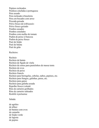 Pepinos recheados
Perdizes estufadas à portuguesa
Peru assado
Peru recheado à brasileira
Peru em bocados com arroz
Pescada guisada
Polvo fresco de (r)fricassé»
Polvo fresco guisado
Pombos assados
Pombos estufados
Pombos com molho de tomate
Pudim de peixe à francesa
Pudim de peixe fresco
Puré de feijão
Puré de batata
Puré de grão

Recheios:

Recheio
Recheio de batata
Recheio de fígado de vitela
Recheio de ostras para pastelinhos de massa tenra
Recheio de ovos
Recheio de peixe
Recheio francês
Recheio para beringelas, cebolas, nabos, pepinos, etc.
Recheio para frangos, galinhas, perus, etc.
Recheio para ganso
Recheio para galinha assada
Repolho fresco à alemã
Rins de carneiro grelhados
Rins de carneiro salteados
Rosbife à portuense

Salada:

de agriões
de alface
de batatas com ovos
de camarão
de feijão-verde
de lagosta
de pepino
 