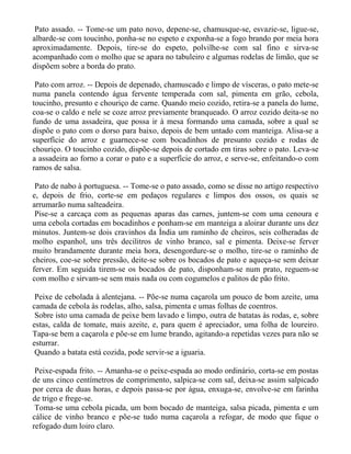 Pato assado. -- Tome-se um pato novo, depene-se, chamusque-se, esvazie-se, ligue-se,
albarde-se com toucinho, ponha-se no espeto e exponha-se a fogo brando por meia hora
aproximadamente. Depois, tire-se do espeto, polvilhe-se com sal fino e sirva-se
acompanhado com o molho que se apara no tabuleiro e algumas rodelas de limão, que se
dispõem sobre a borda do prato.

 Pato com arroz. -- Depois de depenado, chamuscado e limpo de vísceras, o pato mete-se
numa panela contendo água fervente temperada com sal, pimenta em grão, cebola,
toucinho, presunto e chouriço de carne. Quando meio cozido, retira-se a panela do lume,
coa-se o caldo e nele se coze arroz previamente branqueado. O arroz cozido deita-se no
fundo de uma assadeira, que possa ir à mesa formando uma camada, sobre a qual se
dispõe o pato com o dorso para baixo, depois de bem untado com manteiga. Alisa-se a
superfície do arroz e guarnece-se com bocadinhos de presunto cozido e rodas de
chouriço. O toucinho cozido, dispõe-se depois de cortado em tiras sobre o pato. Leva-se
a assadeira ao forno a corar o pato e a superfície do arroz, e serve-se, enfeitando-o com
ramos de salsa.

 Pato de nabo à portuguesa. -- Tome-se o pato assado, como se disse no artigo respectivo
e, depois de frio, corte-se em pedaços regulares e limpos dos ossos, os quais se
arrumarão numa salteadeira.
 Pise-se a carcaça com as pequenas aparas das carnes, juntem-se com uma cenoura e
uma cebola cortadas em bocadinhos e ponham-se em manteiga a aloirar durante uns dez
minutos. Juntem-se dois cravinhos da Índia um raminho de cheiros, seis colheradas de
molho espanhol, uns três decilitros de vinho branco, sal e pimenta. Deixe-se ferver
muito brandamente durante meia hora, desengordure-se o molho, tire-se o raminho de
cheiros, coe-se sobre pressão, deite-se sobre os bocados de pato e aqueça-se sem deixar
ferver. Em seguida tirem-se os bocados de pato, disponham-se num prato, reguem-se
com molho e sirvam-se sem mais nada ou com cogumelos e palitos de pão frito.

 Peixe de cebolada à alentejana. -- Põe-se numa caçarola um pouco de bom azeite, uma
camada de cebola às rodelas, alho, salsa, pimenta e umas folhas de coentros.
 Sobre isto uma camada de peixe bem lavado e limpo, outra de batatas às rodas, e, sobre
estas, calda de tomate, mais azeite, e, para quem é apreciador, uma folha de loureiro.
Tapa-se bem a caçarola e põe-se em lume brando, agitando-a repetidas vezes para não se
esturrar.
 Quando a batata está cozida, pode servir-se a iguaria.

 Peixe-espada frito. -- Amanha-se o peixe-espada ao modo ordinário, corta-se em postas
de uns cinco centímetros de comprimento, salpica-se com sal, deixa-se assim salpicado
por cerca de duas horas, e depois passa-se por água, enxuga-se, envolve-se em farinha
de trigo e frege-se.
 Toma-se uma cebola picada, um bom bocado de manteiga, salsa picada, pimenta e um
cálice de vinho branco e põe-se tudo numa caçarola a refogar, de modo que fique o
refogado dum loiro claro.
 