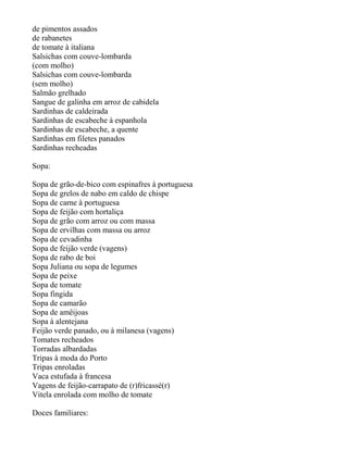 de pimentos assados
de rabanetes
de tomate à italiana
Salsichas com couve-lombarda
(com molho)
Salsichas com couve-lombarda
(sem molho)
Salmão grelhado
Sangue de galinha em arroz de cabidela
Sardinhas de caldeirada
Sardinhas de escabeche à espanhola
Sardinhas de escabeche, a quente
Sardinhas em filetes panados
Sardinhas recheadas

Sopa:

Sopa de grão-de-bico com espinafres à portuguesa
Sopa de grelos de nabo em caldo de chispe
Sopa de carne à portuguesa
Sopa de feijão com hortaliça
Sopa de grão com arroz ou com massa
Sopa de ervilhas com massa ou arroz
Sopa de cevadinha
Sopa de feijão verde (vagens)
Sopa de rabo de boi
Sopa Juliana ou sopa de legumes
Sopa de peixe
Sopa de tomate
Sopa fingida
Sopa de camarão
Sopa de amêijoas
Sopa à alentejana
Feijão verde panado, ou à milanesa (vagens)
Tomates recheados
Torradas albardadas
Tripas à moda do Porto
Tripas enroladas
Vaca estufada à francesa
Vagens de feijão-carrapato de (r)fricassé(r)
Vitela enrolada com molho de tomate

Doces familiares:
 