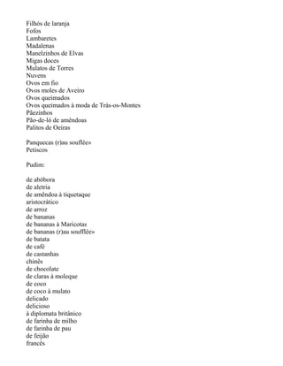 Filhós de laranja
Fofos
Lambaretes
Madalenas
Manelzinhos de Elvas
Migas doces
Mulatos de Torres
Nuvens
Ovos em fio
Ovos moles de Aveiro
Ovos queimados
Ovos queimados à moda de Trás-os-Montes
Pãezinhos
Pão-de-ló de amêndoas
Palitos de Oeiras

Panquecas (r)au souflée»
Petiscos

Pudim:

de abóbora
de aletria
de amêndoa à tiquetaque
aristocrático
de arroz
de bananas
de bananas à Maricotas
de bananas (r)au soufflée»
de batata
de café
de castanhas
chinês
de chocolate
de claras à moleque
de coco
de coco à mulato
delicado
delicioso
à diplomata britânico
de farinha de milho
de farinha de pau
de feijão
francês
 