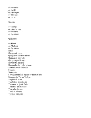 de marmelo
de melão
de morangos
de pêssegos
de peras

Geleias:

de laranja
de mão de vaca
de marmelo
de morangos

Queijadas:

de Sintra
da Madeira
de Estremoz
falsas
Queque de coco
Queque de corintos limão
Queque de noivado
Queques parisienses
Rabanadas de leite
Rabanadas de vinho branco
Sarrabulho de amêndoa
Sonhos
Sopa doce
Sopa dourada das freiras de Santa Clara
Sopapos de Torres Vedras
Suspiros à Mimi
Tigelinhas espanholas
Tortas de beijo de fada
Toucinho amendoado
Toucinho do céu
Trouxas de ovos
Trouxas chinesas
 