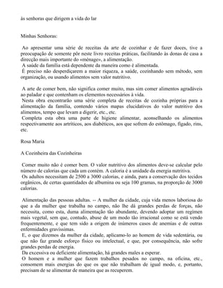 às senhoras que dirigem a vida do lar


Minhas Senhoras:

Ao apresentar uma série de receitas da arte de cozinhar e de fazer doces, tive a
preocupação de somente pôr neste livro receitas práticas, facilitando às donas de casa a
direcção mais importante do «ménage», a alimentação.
A saúde da família está dependente da maneira como é alimentada.
É preciso não desperdiçarem a maior riqueza, a saúde, cozinhando sem método, sem
organização, ou usando alimentos sem valor nutritivo.

 A arte de comer bem, não significa comer muito, mas sim comer alimentos agradáveis
ao paladar e que contenham os elementos necessários à vida.
 Nesta obra encontrarão uma série completa de receitas de cozinha próprias para a
alimentação da família, contendo vários mapas elucidativos do valor nutritivo dos
alimentos, tempo que levam a digerir, etc., etc.
 Completa esta obra uma parte de higiene alimentar, aconselhando os alimentos
respectivamente aos artríticos, aos diabéticos, aos que sofrem do estômago, fígado, rins,
etc.

Rosa Maria

A Cozinheira das Cozinheiras

 Comer muito não é comer bem. O valor nutritivo dos alimentos deve-se calcular pelo
número de calorias que cada um contém. A caloria é a unidade da energia nutritiva.
 Os adultos necessitam de 2500 a 3000 calorias, e ainda, para a conservação dos tecidos
orgânicos, de certas quantidades de albumina ou seja 100 gramas, na proporção de 3000
calorias.

 Alimentação das pessoas adultas. -- A mulher da cidade, cuja vida menos laboriosa do
que a da mulher que trabalha no campo, não lhe dá grandes perdas de forças, não
necessita, como esta, duma alimentação tão abundante, devendo adoptar um regímen
mais vegetal, sem que, contudo, abuse de um modo tão irracional como se está vendo
frequentemente, e que tem sido a origem de inúmeros casos de anemias e de outras
enfermidades gravíssimas.
 E, o que dizemos da mulher da cidade, aplicamo-lo ao homem de vida sedentária, ou
que não faz grande esforço físico ou intelectual, e que, por consequência, não sofre
grandes perdas de energia.
 Da excessiva ou deficiente alimentação, há grandes males a esperar.
 O homem e a mulher que fazem trabalhos pesados no campo, na oficina, etc.,
consomem mais energias do que os que não trabalham de igual modo, e, portanto,
precisam de se alimentar de maneira que as recuperem.
 