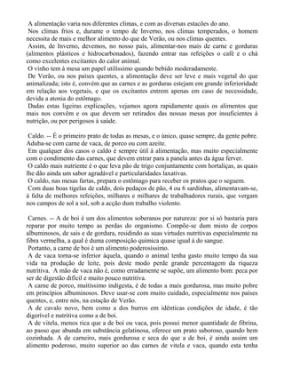 A alimentação varia nos diferentes climas, e com as diversas estacões do ano.
 Nos climas frios e, durante o tempo de Inverno, nos climas temperados, o homem
necessita de mais e melhor alimento do que de Verão, ou nos climas quentes.
 Assim, de Inverno, devemos, no nosso país, alimentar-nos mais de carne e gorduras
(alimentos plásticos e hidrocarbonados), fazendo entrar nas refeições o café e o chá
como excelentes excitantes do calor animal.
 O vinho tem à mesa um papel utilíssimo quando bebido moderadamente.
 De Verão, ou nos países quentes, a alimentação deve ser leve e mais vegetal do que
animalizada; isto é, convém que as carnes e as gorduras estejam em grande inferioridade
em relação aos vegetais, e que os excitantes entrem apenas em caso de necessidade,
devida a atonia do estômago.
 Dadas estas ligeiras explicações, vejamos agora rapidamente quais os alimentos que
mais nos convêm e os que devem ser retirados das nossas mesas por insuficientes à
nutrição, ou por perigosos à saúde.

 Caldo. -- É o primeiro prato de todas as mesas, e o único, quase sempre, da gente pobre.
Aduba-se com carne de vaca, de porco ou com azeite.
 Em qualquer dos casos o caldo é sempre útil à alimentação, mas muito especialmente
com o condimento das carnes, que devem entrar para a panela antes da água ferver.
 O caldo mais nutriente é o que leva pão de trigo conjuntamente com hortaliças, as quais
lhe dão ainda um sabor agradável e particularidades laxativas.
 O caldo, nas mesas fartas, prepara o estômago para receber os pratos que o seguem.
 Com duas boas tigelas de caldo, dois pedaços de pão, 4 ou 6 sardinhas, alimentavam-se,
à falta de melhores refeições, milhares e milhares de trabalhadores rurais, que vergam
nos campos de sol a sol, sob a acção dum trabalho violento.

 Carnes. -- A de boi é um dos alimentos soberanos por natureza: por si só bastaria para
reparar por muito tempo as perdas do organismo. Compõe-se dum misto de corpos
albuminosos, de sais e de gordura, residindo as suas virtudes nutritivas especialmente na
fibra vermelha, a qual é duma composição química quase igual à do sangue.
 Portanto, a carne de boi é um alimento poderosíssimo.
 A de vaca torna-se inferior àquela, quando o animal tenha gasto muito tempo da sua
vida na produção de leite, pois deste modo perde grande percentagem da riqueza
nutritiva. A mão de vaca não é, como erradamente se supõe, um alimento bom: peca por
ser de digestão difícil e muito pouco nutritiva.
 A carne de porco, muitíssimo indigesta, é de todas a mais gordurosa, mas muito pobre
em princípios albuminosos. Deve usar-se com muito cuidado, especialmente nos países
quentes, e, entre nós, na estação de Verão.
 A de cavalo novo, bem como a dos burros em idênticas condições de idade, é tão
digerível e nutritiva como a de boi.
 A de vitela, menos rica que a de boi ou vaca, pois possui menor quantidade de fibrina,
ao passo que abunda em substância gelatinosa, oferece um prato saboroso, quando bem
cozinhada. A de carneiro, mais gordurosa e seca do que a de boi, é ainda assim um
alimento poderoso, muito superior ao das carnes de vitela e vaca, quando esta tenha
 