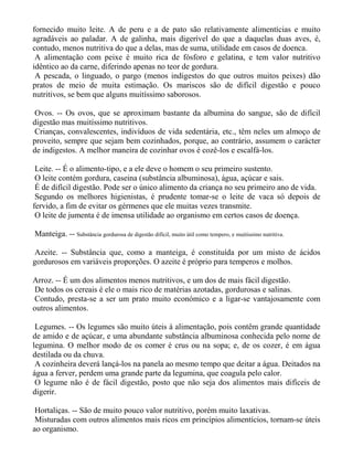fornecido muito leite. A de peru e a de pato são relativamente alimentícias e muito
agradáveis ao paladar. A de galinha, mais digerível do que a daquelas duas aves, é,
contudo, menos nutritiva do que a delas, mas de suma, utilidade em casos de doenca.
 A alimentação com peixe é muito rica de fósforo e gelatina, e tem valor nutritivo
idêntico ao da carne, diferindo apenas no teor de gordura.
 A pescada, o linguado, o pargo (menos indigestos do que outros muitos peixes) dão
pratos de meio de muita estimação. Os mariscos são de difícil digestão e pouco
nutritivos, se bem que alguns muitíssimo saborosos.

Ovos. -- Os ovos, que se aproximam bastante da albumina do sangue, são de difícil
digestão mas muitíssimo nutritivos.
Crianças, convalescentes, indivíduos de vida sedentária, etc., têm neles um almoço de
proveito, sempre que sejam bem cozinhados, porque, ao contrário, assumem o carácter
de indigestos. A melhor maneira de cozinhar ovos é cozê-los e escalfá-los.

 Leite. -- É o alimento-tipo, e a ele deve o homem o seu primeiro sustento.
 O leite contém gordura, caseina (substância albuminosa), água, açúcar e sais.
 É de difícil digestão. Pode ser o único alimento da criança no seu primeiro ano de vida.
 Segundo os melhores higienistas, é prudente tomar-se o leite de vaca só depois de
fervido, a fim de evitar os gérmenes que ele muitas vezes transmite.
 O leite de jumenta é de imensa utilidade ao organismo em certos casos de doença.

Manteiga. -- Substância gordurosa de digestão difícil, muito útil como tempero, e muitíssimo nutritiva.

Azeite. -- Substância que, como a manteiga, é constituída por um misto de ácidos
gordurosos em variáveis proporções. O azeite é próprio para temperos e molhos.

Arroz. -- É um dos alimentos menos nutritivos, e um dos de mais fácil digestão.
De todos os cereais é ele o mais rico de matérias azotadas, gordurosas e salinas.
Contudo, presta-se a ser um prato muito económico e a ligar-se vantajosamente com
outros alimentos.

 Legumes. -- Os legumes são muito úteis à alimentação, pois contêm grande quantidade
de amido e de açúcar, e uma abundante substância albuminosa conhecida pelo nome de
legumina. O melhor modo de os comer é crus ou na sopa; e, de os cozer, é em água
destilada ou da chuva.
 A cozinheira deverá lançá-los na panela ao mesmo tempo que deitar a água. Deitados na
água a ferver, perdem uma grande parte da legumina, que coagula pelo calor.
 O legume não é de fácil digestão, posto que não seja dos alimentos mais difíceis de
digerir.

 Hortaliças. -- São de muito pouco valor nutritivo, porém muito laxativas.
 Misturadas com outros alimentos mais ricos em princípios alimentícios, tornam-se úteis
ao organismo.
 