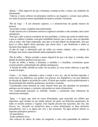Batata. -- Mais digerível do que a hortaliça, avantaja-se-lhe, e muito, em condições de
alimentação.
 Todavia, é muito inferior em princípios nutritivos aos legumes e cereais mais pobres,
em razão de possuir menos quantidade de matéria azotada e feculenta.

 Pão de trigo. -- É um alimento superior, e o alimento-base de grande número de
pessoas.
 Associado à carne, completa uma alimentação.
 O pão encerra em si elementos nutritivos orgânicos azotados e não azotados, bem como
inorgânicos.
 Para que o pão se possa considerar de boa qualidade, é mister que tenha levedado bem,
o que se conhece à simples vista pelo rendilhado interior; que o miolo, uma vez apertado
com as mãos, não fique empastado, mas que se levante depois de desapertado, sem que
perca os olhos depois desta operação; que cheire bem, e que finalmente a côdea se
encontre bem ligada ao miolo.
 O pão de trigo é substituído pelo de milho em muitas cidades, vilas e aldeias de
Portugal, mas muito especialmente pelas populações rurais.

 Pão de milho. -- Menos azotado e menos digerível do que o de trigo, é, contudo, mais
dotado de matéria gordurosa do que este.
 O pão de milho, a batata, a hortaliça, a sardinha e o bacalhau, constituíam quase
exclusivamente a alimentação dos aldeões portugueses.
 A farinha de milho, deitada no caldo, faz um prato, às vezes muito saboroso, a que dão
o nome de papas.

 Frutas. -- As frutas, sobretudo a pêra, a maçã, a uva, etc., são de facílima digestão, e
muito úteis aos diabéticos, aos gordos, aos gotosos, aos dispépticos e aos que padecem
de afecção do fígado e de prisão de ventre. O alcali que contêm, auxilia poderosamente a
desassimilação das matérias gordurosas, sacarinas e azotadas.
 Consideradas como alimento de valor, bastará dizer que não abundam em princípios
análogos aos do sangue, e, portanto, não podem ser muito alimentícias.
 Em compensação possuem as referidas virtudes e constituem uma sobremesa de
muitíssima estimação.

 Água. -- A água, que entra na nossa alimentação, quer associada aos sólidos que
ingerimos, quer tomada no seu estado natural, faz parte, em diferentes proporções, de
todos os tecidos animais e vegetais. Este líquido provém das nascentes, dos rios, das
chuvas, etc., devendo ser preferíveis para a nossa alimentação as duas primeiras
procedências, isto é, as águas dos rios e das nascentes. Na água potável entram os
seguintes princípios químicos:
 Ar atmosférico;
 Ácido carbónico livre;
 Sais solúveis de cálcio, de sódio, de magnésia, e uma certa quantidade de matérias
 