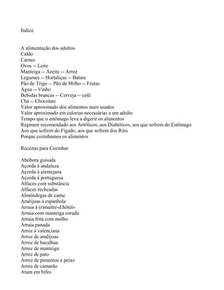 Índice


A alimentação dos adultos
Caldo
Carnes
Ovos -- Leite
Manteiga -- Azeite -- Arroz
Legumes -- Hortaliças -- Batata
Pão de Trigo -- Pão de Milho -- Frutas
Água -- Vinho
Bebidas brancas -- Cerveja -- café
Chá -- Chocolate
Valor aproximado dos alimentos mais usados
Valor aproximado em calorias necessárias a um adulto
Tempo que o estômago leva a digerir os alimentos
Regímen recomendado aos Artríticos, aos Diabéticos, aos que sofrem do Estômago
Aos que sofrem do Fígado, aos que sofrem dos Rins
Porque cozinhamos os alimentos

Receitas para Cozinhar

Abóbora guisada
Açorda à andaluza
Açorda à alentejana
Açorda à portuguesa
Alfaces com substância
Alfaces recheadas
Almôndegas de carne
Amêijoas à espanhola
Arraia à (r)maìtre-d.hôtel»
Arraia com manteiga corada
Arraia frita com molho
Arraia panada
Arroz à valenciana
Arroz de amêijoas
Arroz de bacalhau
Arroz de manteiga
Arroz de pato
Arroz de pimentos e peixe
Arroz de camarão
Atum em bifes
 