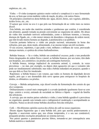 orgânicas, etc., etc.

 Vinho. -- O vinho (composto químico muito variável e complexo) é o suco fermentado
da uva, se bem que exista também vinho de maçãs, de pêra, e de outros frutos.
 Os princípios constitutivos desta bebida são: água, álcool, éteres, sais vegetais, aldeídos,
ácidos livres, etc., etc.
 O açúcar que existe na uva é o que pela sua fermentação dá ao vinho mais ou menos
álcool.
 Esta bebida, em razão das matérias azotadas e gordurosas que contém, é considerada
um alimento, quando tomada na porção conveniente ao organismo do adulto. Do abuso
do vinho têm resultado terríveis enfermidades, como o delirium tremens, a loucura,
doenças do fígado, etc., e não menor número de desordens e desgraças de ordem moral,
que têm levado muitos homens ao degredo, à penitenciária e ao patíbulo.
 Convém portanto beber-se o vinho em porção racional, unicamente às horas das
refeições, pois que, deste modo, alimentando, é ao mesmo tempo um útil excitante.
 O seu excesso, repetimos, é que pode e tem, milhares e milhares de vezes, provocado
doenças mortais, e a prática de crimes hediondíssimos.

 Bebidas brancas. -- Se o vinho, bebido em condenável excesso, pode e tem produzido
frutos desgraçados de ordem física e moral, as bebidas brancas, por seu turno, têm dado
aos hospitais, aos cemitérios e às prisões um contingente horroroso.
 A bebida branca, inimiga implacável da economia animal, é, contudo, às vezes
proveitosa: -- no mar, por exemplo, ou depois dum aguaceiro em que o vestuário não
pode ser imediatamente substituído; mas toda a bebida redundará em prejuízo, quando o
uso que dela se fizer for imoderado.
 Repetimos: a bebida branca é um veneno, que todos os homens de dignidade devem
repelir, pois que o uso desmedido dela serve apenas para enriquecer os hospitais de
doidos, os obituários e as prisões.

 Cerveja. -- Bebida antiquíssima, cujo álcool resulta da fermentação dos cereais de que
ela é composta.
 Ordinariamente o cereal mais empregado é a cevada (podendo igualmente fazer-se com
trigo, centeio e aveia), entrando de sociedade no fabrico o lúpulo -- vegetal da família
das urticáceas.
 A cerveja, que em muitos países substitui o vinho, é uma bebida agradável e proveitosa
ao organismo, quando seja tomada com a indispensável moderação e acompanhando as
refeições. Nunca se devem tomar bebidas alcoólicas fora das refeições.

Café. -- Há diferentes opiniões acerca dos efeitos do café no nosso organismo.
Dizem alguns higienistas que é uma bebida útil, pois que auxilia poderosamente a
digestão; e asseveram outros que, nos climas temperados, é o seu uso condenável,
porquanto produz excitações prejudiciais ao sistema nervoso.
Nos países quentes e pantanosos previne febres, tornando-se por consequência uma
bebida nutritiva e medicinal.
 