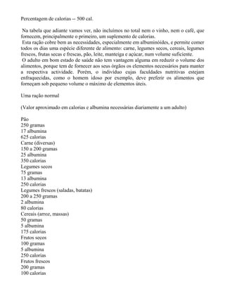 Percentagem de calorias -- 500 cal.

 Na tabela que adiante vamos ver, não incluímos no total nem o vinho, nem o café, que
fornecem, principalmente o primeiro, um suplemento de calorias.
 Esta ração cobre bem as necessidades, especialmente em albuminóides, e permite comer
todos os dias uma espécie diferente de alimento: carne, legumes secos, cereais, legumes
frescos, frutas secas e frescas, pão, leite, manteiga e açúcar, num volume suficiente.
 O adulto em bom estado de saúde não tem vantagem alguma em reduzir o volume dos
alimentos, porque tem de fornecer aos seus órgãos os elementos necessários para manter
a respectiva actividade. Porém, o indivíduo cujas faculdades nutritivas estejam
enfraquecidas, como o homem idoso por exemplo, deve preferir os alimentos que
forneçam sob pequeno volume o máximo de elementos úteis.

Uma ração normal

(Valor aproximado em calorias e albumina necessárias diariamente a um adulto)

Pão
250 gramas
17 albumina
625 calorias
Carne (diversas)
150 a 200 gramas
25 albumina
350 calorias
Legumes secos
75 gramas
13 albumina
250 calorias
Legumes frescos (saladas, batatas)
200 a 250 gramas
2 albumina
80 calorias
Cereais (arroz, massas)
50 gramas
5 albumina
175 calorias
Frutos secos
100 gramas
5 albumina
250 calorias
Frutos frescos
200 gramas
100 calorias
 