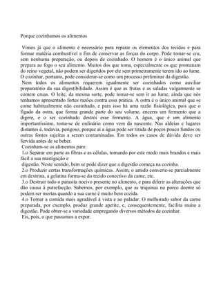 Porque cozinhamos os alimentos

 Vimos já que o alimento é necessário para reparar os elementos dos tecidos e para
formar matéria combustível a fim de conservar as forças do corpo. Pode tomar-se cru,
sem nenhuma preparação, ou depois de cozinhado. O homem é o único animal que
prepara ao fogo o seu alimento. Muitos dos que toma, especialmente os que promanam
do reino vegetal, não podem ser digeridos por ele sem primeiramente terem ido ao lume.
O cozinhar, portanto, pode considerar-se como um processo preliminar da digestão.
 Nem todos os alimentos requerem igualmente ser cozinhados como auxiliar
preparatório da sua digestibilidade. Assim é que as frutas e as saladas vulgarmente se
comem cruas. O leite, da mesma sorte, pode tomar-se sem ir ao lume, ainda que nós
tenhamos apresentado fortes razões contra essa prática. A ostra é o único animal que se
come habitualmente não cozinhado, e para isso há uma razão fisiológica, pois que o
fígado da ostra, que forma grande parte do seu volume, encerra um fermento que a
digere, e o ser cozinhado destrói esse fermento. A água, que é um alimento
importantíssimo, toma-se de ordinário como vem da nascente. Nas aldeias e lugares
distantes é, todavia, perigoso, porque aí a água pode ser tirada de poços pouco fundos ou
outras fontes sujeitas a serem contaminadas. Em todos os casos de dúvida deve ser
fervida antes de se beber.
 Cozinham-se os alimentos para:
 1.o Separar em parte as fibras e as células, tornando por este modo mais brandos e mais
fácil a sua mastigação e
 digestão. Neste sentido, bem se pode dizer que a digestão começa na cozinha.
 2.o Produzir certas transformações químicas. Assim, o amido converte-se parcialmente
em dextrina, a gelatina forma-se do tecido conectivo da carne, etc.
 3.o Destruir todo o parasita nocivo presente no alimento, e para diferir as alterações que
dão causa à putrefacção. Sabemos, por exemplo, que as triquinas no porco doente só
podem ser mortas quando a sua carne é muito bem cozida.
 4.o Tornar a comida mais agradável à vista e ao paladar. O melhorado sabor da carne
preparada, por exemplo, produz grande apetite, e, consequentemente, facilita muito a
digestão. Pode obter-se a variedade empregando diversos métodos de cozinhar.
 Eis, pois, o que passamos a expor.
 