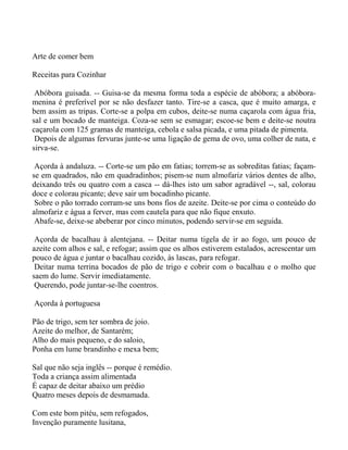 Arte de comer bem

Receitas para Cozinhar

 Abóbora guisada. -- Guisa-se da mesma forma toda a espécie de abóbora; a abóbora-
menina é preferível por se não desfazer tanto. Tire-se a casca, que é muito amarga, e
bem assim as tripas. Corte-se a polpa em cubos, deite-se numa caçarola com água fria,
sal e um bocado de manteiga. Coza-se sem se esmagar; escoe-se bem e deite-se noutra
caçarola com 125 gramas de manteiga, cebola e salsa picada, e uma pitada de pimenta.
 Depois de algumas fervuras junte-se uma ligação de gema de ovo, uma colher de nata, e
sirva-se.

 Açorda à andaluza. -- Corte-se um pão em fatias; torrem-se as sobreditas fatias; façam-
se em quadrados, não em quadradinhos; pisem-se num almofariz vários dentes de alho,
deixando três ou quatro com a casca -- dá-lhes isto um sabor agradável --, sal, colorau
doce e colorau picante; deve sair um bocadinho picante.
 Sobre o pão torrado corram-se uns bons fios de azeite. Deite-se por cima o conteúdo do
almofariz e água a ferver, mas com cautela para que não fique enxuto.
 Abafe-se, deixe-se abeberar por cinco minutos, podendo servir-se em seguida.

 Açorda de bacalhau à alentejana. -- Deitar numa tigela de ir ao fogo, um pouco de
azeite com alhos e sal, e refogar; assim que os alhos estiverem estalados, acrescentar um
pouco de água e juntar o bacalhau cozido, às lascas, para refogar.
 Deitar numa terrina bocados de pão de trigo e cobrir com o bacalhau e o molho que
saem do lume. Servir imediatamente.
 Querendo, pode juntar-se-lhe coentros.

Açorda à portuguesa

Pão de trigo, sem ter sombra de joio.
Azeite do melhor, de Santarém;
Alho do mais pequeno, e do saloio,
Ponha em lume brandinho e mexa bem;

Sal que não seja inglês -- porque é remédio.
Toda a criança assim alimentada
É capaz de deitar abaixo um prédio
Quatro meses depois de desmamada.

Com este bom pitéu, sem refogados,
Invenção puramente lusitana,
 