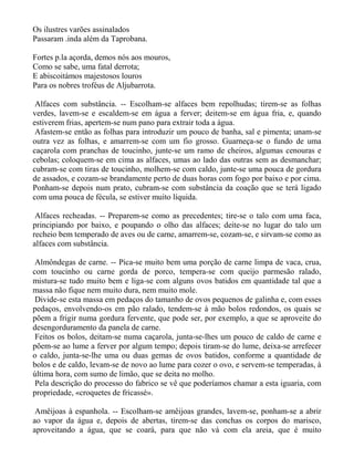 Os ilustres varões assinalados
Passaram .inda além da Taprobana.

Fortes p.la açorda, demos nós aos mouros,
Como se sabe, uma fatal derrota;
E abiscoitámos majestosos louros
Para os nobres troféus de Aljubarrota.

 Alfaces com substância. -- Escolham-se alfaces bem repolhudas; tirem-se as folhas
verdes, lavem-se e escaldem-se em água a ferver; deitem-se em água fria, e, quando
estiverem frias, apertem-se num pano para extrair toda a água.
 Afastem-se então as folhas para introduzir um pouco de banha, sal e pimenta; unam-se
outra vez as folhas, e amarrem-se com um fio grosso. Guarneça-se o fundo de uma
caçarola com pranchas de toucinho, junte-se um ramo de cheiros, algumas cenouras e
cebolas; coloquem-se em cima as alfaces, umas ao lado das outras sem as desmanchar;
cubram-se com tiras de toucinho, molhem-se com caldo, junte-se uma pouca de gordura
de assados, e cozam-se brandamente perto de duas horas com fogo por baixo e por cima.
Ponham-se depois num prato, cubram-se com substância da coação que se terá ligado
com uma pouca de fécula, se estiver muito líquida.

 Alfaces recheadas. -- Preparem-se como as precedentes; tire-se o talo com uma faca,
principiando por baixo, e poupando o olho das alfaces; deite-se no lugar do talo um
recheio bem temperado de aves ou de carne, amarrem-se, cozam-se, e sirvam-se como as
alfaces com substância.

 Almôndegas de carne. -- Pica-se muito bem uma porção de carne limpa de vaca, crua,
com toucinho ou carne gorda de porco, tempera-se com queijo parmesão ralado,
mistura-se tudo muito bem e liga-se com alguns ovos batidos em quantidade tal que a
massa não fique nem muito dura, nem muito mole.
 Divide-se esta massa em pedaços do tamanho de ovos pequenos de galinha e, com esses
pedaços, envolvendo-os em pão ralado, tendem-se à mão bolos redondos, os quais se
põem a frigir numa gordura fervente, que pode ser, por exemplo, a que se aproveite do
desengorduramento da panela de carne.
 Feitos os bolos, deitam-se numa caçarola, junta-se-lhes um pouco de caldo de carne e
põem-se ao lume a ferver por algum tempo; depois tiram-se do lume, deixa-se arrefecer
o caldo, junta-se-lhe uma ou duas gemas de ovos batidos, conforme a quantidade de
bolos e de caldo, levam-se de novo ao lume para cozer o ovo, e servem-se temperadas, à
última hora, com sumo de limão, que se deita no molho.
 Pela descrição do processo do fabrico se vê que poderíamos chamar a esta iguaria, com
propriedade, «croquetes de fricassé».

 Amêijoas à espanhola. -- Escolham-se amêijoas grandes, lavem-se, ponham-se a abrir
ao vapor da água e, depois de abertas, tirem-se das conchas os corpos do marisco,
aproveitando a água, que se coará, para que não vá com ela areia, que é muito
 