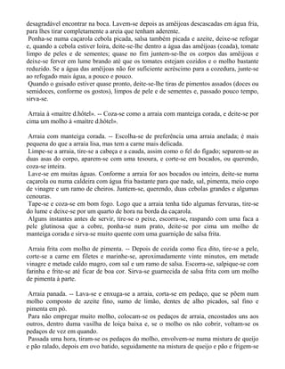 desagradável encontrar na boca. Lavem-se depois as amêijoas descascadas em água fria,
para lhes tirar completamente a areia que tenham aderente.
 Ponha-se numa caçarola cebola picada, salsa também picada e azeite, deixe-se refogar
e, quando a cebola estiver loira, deite-se-lhe dentro a água das amêijoas (coada), tomate
limpo de peles e de sementes; quase no fim juntem-se-lhe os corpos das amêijoas e
deixe-se ferver em lume brando até que os tomates estejam cozidos e o molho bastante
reduzido. Se a água das amêijoas não for suficiente acréscimo para a cozedura, junte-se
ao refogado mais água, a pouco e pouco.
 Quando o guisado estiver quase pronto, deite-se-lhe tiras de pimentos assados (doces ou
semidoces, conforme os gostos), limpos de pele e de sementes e, passado pouco tempo,
sirva-se.

 Arraia à «maìtre d.hôtel». -- Coza-se como a arraia com manteiga corada, e deite-se por
cima um molho à «maìtre d.hôtel».

 Arraia com manteiga corada. -- Escolha-se de preferência uma arraia anelada; é mais
pequena do que a arraia lisa, mas tem a carne mais delicada.
 Limpe-se a arraia, tire-se a cabeça e a cauda, assim como o fel do fígado; separem-se as
duas asas do corpo, aparem-se com uma tesoura, e corte-se em bocados, ou querendo,
coza-se inteira.
 Lave-se em muitas águas. Conforme a arraia for aos bocados ou inteira, deite-se numa
caçarola ou numa caldeira com água fria bastante para que nade, sal, pimenta, meio copo
de vinagre e um ramo de cheiros. Juntem-se, querendo, duas cebolas grandes e algumas
cenouras.
 Tape-se e coza-se em bom fogo. Logo que a arraia tenha tido algumas fervuras, tire-se
do lume e deixe-se por um quarto de hora na borda da caçarola.
 Alguns instantes antes de servir, tire-se o peixe, escorra-se, raspando com uma faca a
pele glutinosa que a cobre, ponha-se num prato, deite-se por cima um molho de
manteiga corada e sirva-se muito quente com uma guarnição de salsa frita.

 Arraia frita com molho de pimenta. -- Depois de cozida como fica dito, tire-se a pele,
corte-se a carne em filetes e marinhe-se, aproximadamente vinte minutos, em metade
vinagre e metade caldo magro, com sal e um ramo de salsa. Escorra-se, salpique-se com
farinha e frite-se até ficar de boa cor. Sirva-se guarnecida de salsa frita com um molho
de pimenta à parte.

 Arraia panada. -- Lava-se e enxuga-se a arraia, corta-se em pedaço, que se põem num
molho composto de azeite fino, sumo de limão, dentes de alho picados, sal fino e
pimenta em pó.
 Para não empregar muito molho, colocam-se os pedaços de arraia, encostados uns aos
outros, dentro duma vasilha de loiça baixa e, se o molho os não cobrir, voltam-se os
pedaços de vez em quando.
 Passada uma hora, tiram-se os pedaços do molho, envolvem-se numa mistura de queijo
e pão ralado, depois em ovo batido, seguidamente na mistura de queijo e pão e frigem-se
 