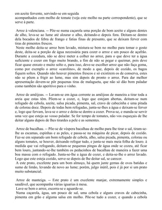em azeite fervente, servindo-se em seguida
acompanhados com molho de tomate (veja este molho na parte correspondente), que se
serve à parte.

 Arroz à valenciana. -- Põe-se numa caçarola uma porção de bom azeite e alguns dentes
de alho, leva-se ao lume até alourar o alho, deitando-o depois fora. Deitam-se dentro
dela bocados de febra de frango e fatias finas de presunto, que se deixam ferver com
tiras de pimentos frescos.
 Neste molho deita-se arroz bem lavado, mistura-se bem no molho para tomar o gosto
deste, deita-se a porção de água necessária para cozer o arroz e um pouco de açafrão.
Durante a cozedura, não se deve meter a colher no arroz, para o que deve ter a água
suficiente e cozer em fogo muito brando, a fim de não se pegar e queimar, pois deve
ficar quase enxuto e muito solto e, para isso, deve-se escolher arroz que não faça goma,
como por exemplo o arroz «carolino», de modo a que, depois de cozido, os bagos
fiquem soltos. Quando não houver pimentos frescos e só existirem os de conserva, estes
não se põem a frigir ao lume, mas sim depois de pronto o arroz. Para dar melhor
apresentação devem-se pôr pequenas tiras de malagueta, que não só dão bom paladar
como também são aperitivo para o vinho.

 Arroz de amêijoas. -- Lavam-se em água corrente as amêijoas de maneira a tirar toda a
areia que estas têm. Põem-se a cozer, e, logo que estejam abertas, deitam-se num
refogado de cebola, azeite, salsa picada, pimenta, sal, cravo de cabecinha e uma pitada
de colorau doce. Depois de todas bem refogadas, junta-se-lhes a água e deixam-se ferver
e, logo que fervam, lava-se o arroz e deita-se dentro a cozer. Prova-se, e manda-se servir
uma vez que esteja ao vosso paladar. Se for tempo de tomates, não vos esqueçais de lhe
deitar alguns depois de lhes tirardes a pele e as sementes.

 Arroz de bacalhau. -- Põe-se de véspera bacalhau de molho para lhe tirar o sal, tiram-se-
lhe as escamas, espinhas e as peles, e passa-se na máquina de picar, depois de cozido.
Faz-se em separado um bom refogado de cebola, alho, salsa picada, pimenta, colorau ou
alguns tomates, se houver, deixando refogar tudo, e junta-se mais meia folha de louro. à
medida que vai refogando, deitam-se pequenas pingas de água onde se cozeu, até ficar
bem louro, juntando-se-lhe também os pedacinhos de bacalhau de maneira a fazer uma
boa massa com o refogado. Junta-se-lhe a água de cozer, e deita-se-lhe o arroz lavado.
Logo que este esteja cozido, serve-se depois de lhe deitar sal, se carecer.
 A este prato, excelente para um bom almoço, há quem junte gemas de ovos batidas e
sumo de limão, levando de novo ao lume; porém, julgo inútil, pois é já por si um prato
muito substancial.

 Arroz de manteiga. -- Este prato é um excelente manjar, extremamente simples e
saudável, que acompanha várias iguarias à mesa.
 Lave-se bem o arroz, escorra-se e aguarde-se.
 Numa caçarola, água, um pouco de sal, uma cebola e alguns cravos de cabecinha,
pimenta em grão e alguma salsa em molho. Põe-se tudo a cozer, e quando a cebola
 