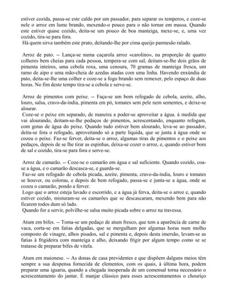 estiver cozida, passa-se este caldo por um passador, para separar os temperos, e coze-se
nele o arroz em lume brando, mexendo-o pouco para o não tornar em massa. Quando
este estiver quase cozido, deita-se um pouco de boa manteiga, mexe-se, e, uma vez
cozido, tira-se para fora.
 Há quem sirva também este prato, deitando-lhe por cima queijo parmesão ralado.

 Arroz de pato. -- Lança-se numa caçarola arroz «carolino», na proporção de quatro
colheres bem cheias para cada pessoa, tempera-se com sal, deitam-se-lhe dois grãos de
pimenta inteiros, uma cebola roxa, uma cenoura, 70 gramas de manteiga fresca, um
ramo de aipo e uma mão-cheia de azedas atadas com uma linha. Havendo enxúndia de
pato, deita-se-lhe uma colher e coze-se a fogo brando sem remexer, pelo espaço de duas
horas. No fim deste tempo tira-se a cebola e serve-se.

 Arroz de pimentos com peixe. -- Faça-se um bom refogado de cebola, azeite, alho,
louro, salsa, cravo-da-índia, pimenta em pó, tomates sem pele nem sementes, e deixe-se
alourar.
 Coze-se o peixe em separado, de maneira a poder-se aproveitar a água. à medida que
vai alourando, deitam-se-lhe pedaços de pimentos, acrescentando, enquanto refogam,
com gotas de água do peixe. Quando tudo estiver bem alourado, leva-se ao passador,
deita-se fora o refogado, aproveitando só a parte líquida, que se junta à água onde se
cozeu o peixe. Faz-se ferver, deita-se o arroz, algumas tiras de pimentos e o peixe aos
pedaços, depois de se lhe tirar as espinhas, deixa-se cozer o arroz, e, quando estiver bom
de sal e cozido, tira-se para fora e serve-se.

 Arroz de camarão. -- Coze-se o camarão em água e sal suficiente. Quando cozido, coa-
se a água, e o camarão descasca-se, e guarda-se.
 Faz-se um refogado de cebola picada, azeite, pimenta, cravo-da-índia, louro e tomates
se houver, ou colorau, e depois de bem refogado, passa-se e junta-se a água, onde se
cozeu o camarão, pondo a ferver.
 Logo que o arroz esteja lavado e escorrido, e a água já ferva, deita-se o arroz e, quando
estiver cozido, misturam-se os camarões que se descascaram, mexendo bem para não
ficarem todos dum só lado.
 Quando for a servir, polvilhe-se salsa muito picada sobre o arroz na travessa.

 Atum em bifes. -- Toma-se um pedaço de atum fresco, que tem a aparência de carne de
vaca, corta-se em fatias delgadas, que se mergulham por algumas horas num molho
composto de vinagre, alhos pisados, sal e pimenta e, depois desta imersão, levam-se as
fatias à frigideira com manteiga e alho, deixando frigir por algum tempo como se se
tratasse de preparar bifes de vitela.

 Atum em maionese. -- As donas de casa previdentes e que dispõem dalguns meios têm
sempre a sua despensa fornecida de elementos, com os quais, à última hora, podem
preparar uma iguaria, quando a chegada inesperada de um comensal torna necessário o
acrescentamento do jantar. É manjar clássico para esses acrescentamentos o chouriço
 