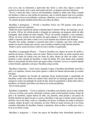 com ovos, mas os elementos a aproveitar são vários e, entre eles, figura o atum de
conserva em azeite, com o qual, num quarto de hora, se prepara uma boa maionese.
 Tira-se o atum das latas, corta-se em bocadinhos, dispõe-se sobre uma alface cortada
em tirinhas e cobre-se com molho de maionese, que se enfeita depois com ovos cozidos,
cortados em coroa ou em talhadas, azeitonas, rabanetes, se os houver, salsa picada, etc.
 No enfeite do prato também dizem bem uns olhos de alface.

 Bacalhau à portuguesa. -- Dividir o bacalhau fresco em 250 gramas cada posta e
temperá-lo com sal e pimenta.
 Dispô-las numa caçarola de saltear contendo (para 5 postas) 100 gr. de manteiga, um dl.
de azeite, 100 gr. de cebola picada e refogada em manteiga, um pequeno dente de alho
esmagado, duas pitadas de salsa migada, 750 gr. de tomates migados e sem sementes,
100 gr. de arroz cozido em três quartos de água salgada e 2 decilitros de vinho branco;
cobrir a caçarola; pôr sobre o lume vivo a cozer durante dez minutos sem destapar.
 Passado este tempo, destapar a caçarola para fazer a redução, que deve estar pronta
sempre ao mesmo tempo que o peixe, cuja cozedura completa exige dezoito minutos.
 Dispor o peixe numa travessa e cobri-lo com o molho e a guarnição.

 Bacalhau à congregado (Porto). -- Toma-se bacalhau cru, depois de posto de molho e
partido em lascas, e batatas cruas em rodas. Deita-se num tacho ou numa caçarola uma
camada de rodas de cebola com um ramo de salsa, dentes de alho em rodas, cravo,
pimenta e outra camada de bacalhau e rodas de batata. Por cima destas duas camadas
deita-se uma porção de bom azeite que quase cubra a mistura. Leva-se a caçarola tapada
a lume brando, agitando-a até que o bacalhau esteja cozido.

 Bacalhau à alsaciana. -- Fazer cozer, segundo a regra, o bacalhau demolhado; tirar-lhe a
pele e as espinhas, colocar num prato quente e rodear de batatas descascadas já cozidas
em água.
 Pôr numa frigideira um bocado de manteiga fresca proporcionada à quantidade de
bacalhau; cortar uma cebola em rodelas finas, doirá-las na manteiga quente sem deixar
enegrecer; juntar um punhado de miolo de pão, doirá-lo igualmente e deitar tudo sobre o
bacalhau e as batatas; polvilhar com finas ervas muito picadinhas.
 Servir muito quente.

 Bacalhau à espanhola. -- Coze-se primeiro o bacalhau com batatas; pica-se uma cebola
e leva-se ao lume com azeite, deixando-a aloirar; junta-se-lhe bastante tomate, limpo de
pele e de sementes, alguns dentes de alho, sal, pimenta, salsa picada e um pouco de
farinha desfeita na água em que se cozeu o bacalhau. Logo que o tomate esteja cozido e
desfeito, tira-se do lume, corta-se o bacalhau em lascas, as batatas em rodas e pimentos
assados, limpos de pele e de sementes, às tiras. Põem-se numa travessa de ir ao forno
camadas alternadas de bacalhau, batatas e pimentos, deita-se-lhes o molho por cima e
leva-se ao forno a corar.

Bacalhau à aragonesa. -- Cozer um pouco de bacalhau bem demolhado (preferir o
 