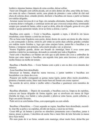 lombo) e algumas batatas; depois de estas cozidas, deixar esfriar.
 Fazer um refogado com cebola picada, um ou dois dentes de alho, uma folha de louro,
um ramo de salsa e bastante azeite, uma pitada de pimenta e uma colher de chá mal
cheia de colorau doce; estando pronto, desfazer o bacalhau em lascas e partir as batatas
em rodelas delgadas.
 Arrumar numa travessa de ir ao fogo, em camadas alternadas, bacalhau e batatas; sobre
a mesma deitar o refogado, e continuar assim até que a travessa esteja cheia, terminando
sempre por camada de batata, sobre a qual se deita, além do refogado, gema de ovo, pão
ralado e queijo parmesão ralado, levar ao forno a aloirar, e servir.

 Bacalhau com capote. -- Cozer o bacalhau, segundo a regra, e dividi-lo em lascas
miudinhas; cozer batatas e cortá-las em lascas.
 Pôr ao lume uma frigideira com azeite, deitar dentro do azeite um dente de alho inteiro
e, em começando a aloirar, retirá-lo; pôr então no azeite duas cebolas grandes cortadas
em rodelas muito fininhas e, logo que estas estejam loiras, juntar-lhe o bacalhau e as
batatas, e temperar com pimenta, salsa muito picada e sal, se precisar.
 Noutra frigideira grande, deitar um bocado de manteiga; bater 6 ovos como para
omeleta e deitá-los na manteiga, deixando-os estender por toda a frigideira.
 Fazer com o bacalhau e as batatas um rolo que se põe dentro dos ovos e embrulhar de
forma que estes tapem o bacalhau; em seguida tirar para uma travessa e cobrir com
molho branco ou molho de tomate.

 Bacalhau à Batalha Reis. -- Cozer batatas com a pele e um ou dois ovos durante dez
minutos.
 Assar bacalhau bem demolhado.
 Descascar as batatas, dispô-las numa travessa, e juntar também o bacalhau aos
bocadinhos e as claras dos ovos.
 Preparar um molho esmagando as gemas numa tigela, juntar alhos muito picadinhos,
pimenta e bastante azeite, bater tudo muito bem até formar um creme espesso.
 Na ocasião de servir, deitar o molho sobre o bacalhau e guarnecer com raminhos de
salsa.

 Bacalhau albardado. -- Depois de escamado, o bacalhau coze-se, limpa-se de espinhas,
corta-se em lascas delgadas de forma regular, que se envolvem em massa de frigir
(farinha de trigo, ovo batido e salsa picada) e põem-se estas lascas, assim cobertas, a
frigir em azeite fervente.
 Pode servir-se com batatas fritas, com esparregado ou com salada.

 Bacalhau à Beneditine. -- Cozer segundo as regras, bacalhau bem demolhado, escorrê-
lo, tirar-lhe as peles e as espinhas, dividir em lascas, e secá-las no forno.
 Cozer 600 gr. de batatas e pisá-las no almofariz juntamente com o bacalhau; juntar à
massa, pouco a pouco, 2 decilitros de azeite fino e meio litro de leite fervente (a massa
deve ficar mole).
 Pôr num prato de ir ao forno, untado com manteiga, alisar muito bem, deitar-lhe por
 