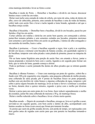 cima manteiga derretida e levar ao forno a corar.

 Bacalhau à moda do Porto. -- Demolhar o bacalhau e dividi-lo em lascas; descascar
batatas cruas e cortá-las em rodas.
 Deitar num tacho uma camada de rodas de cebola, um ramo de salsa, rodas de dentes de
alho, cravo de cabecinha, pimenta, uma camada de bacalhau e uma de rodas de batatas;
cobrir tudo com azeite fino e levar o tacho tapado a lume brando, agitando-o até que o
bacalhau esteja cozido.

 Bacalhau à biscainha. -- Demolhar bem o bacalhau, dividi-lo em bocados, passá-los por
farinha e frigi-los em azeite.
 Cortar cebolas em rodelas e deitá-las em azeite bem quente; em começando a aloirar,
juntar-lhes tomates pelados e sem sementes cortados aos bocados, pimentos morrones
sem sementes e previamente fritos em azeite ou grelhados, 2 dentes de alho esmagados e
um raminho de tomilho, louro e salsa.

 Bacalhau à portuense. -- Cozer o bacalhau segundo a regra; tirar a pele e as espinhas,
dividir em lascas e misturar com bocados de batatas cozidas, em quantidade superior à
do bacalhau; temperar com salsa picada e uma pitada de pimenta; passar na máquina de
picar.
 Pôr ao lume numa frigideira uma porção de azeite fino; em estando a ferver, juntar a
massa preparada e misturá-la bem com o azeite, ligando-a em seguida para formar um
bolo, que se retira do lume, quando começa a aloirar.
 Pode-se perfumar o azeite juntando-lhe dentes de alhos picados que se retiram quando
loiros.

 Bacalhau à «Bonne Femme». -- Untar com manteiga um prato de «gratin», cobrir-lhe o
fundo com 100 g de cogumelos crus migados, uma pequena colherada de molho picante,
uma colherada de salsa picada; pôr 4 postas de bacalhau fresco no prato preparado,
molhar com um decilitro de vinho branco e algumas colheradas de água, temperar e pôr
sobre o peixe alguns bocados de manteiga, levar ao lume a ferver e continuar a cozedura
no forno, durante doze a quinze minutos, regando o peixe com o molho por diversas
vezes.
 Retirar o peixe para um outro prato de ir ao forno, fazer reduzir separadamente o molho
da cozedura, juntar-lhe uma colherada de maisena e 50 g. de manteiga fresca.
 Deitar o molho reduzido sobre o bacalhau e levar a forno muito quente.

 Bacalhau assado. -- Depois de escamado o bacalhau, enxuga-se, leva-se à grelha a assar,
servindo-se em seguida quente, com bom azeite e dentes de alho, acompanhado com
batatas assadas no forno (com casca) que foram previamente lavadas.
 As postas que saem da grelha assadas devem, sem perda de tempo, ser espicaçadas com
dois garfos antes de regadas com azeite para que este penetre no bacalhau tornando-o
macio.
 