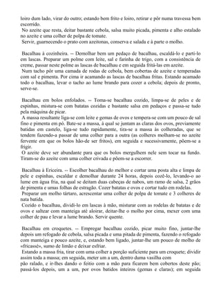 loiro dum lado, virar do outro; estando bem frito e loiro, retirar e pôr numa travessa bem
escorrido.
 No azeite que resta, deitar bastante cebola, salsa muito picada, pimenta e alho estalado
no azeite e uma colher de polpa de tomate.
 Servir, guarnecendo o prato com azeitonas, conserva e salada e à parte o molho.

 Bacalhau à cozinheira. -- Demolhar bem um pedaço de bacalhau, escaldá-lo e parti-lo
em lascas. Preparar um polme com leite, sal e farinha de trigo, com a consistência de
creme, passar neste polme as lascas de bacalhau e em seguida fritá-las em azeite.
 Num tacho pôr uma camada de rodas de cebola, bem cobertas de azeite e temperadas
com sal e pimenta. Por cima ir acamando as lascas de bacalhau fritas. Estando acamado
todo o bacalhau, levar o tacho ao lume brando para cozer a cebola; depois de pronto,
serve-se.

 Bacalhau em bolos enfolados. -- Toma-se bacalhau cozido, limpa-se de peles e de
espinhas, mistura-se com batatas cozidas e bastante salsa em pedaços e passa-se tudo
pela máquina de picar.
 A massa resultante liga-se com leite e gemas de ovos e tempera-se com um pouco de sal
fino e pimenta em pó. Bate-se a massa, à qual se juntam as claras dos ovos, previamente
batidas em castelo, liga-se tudo rapidamente, tira-se a massa às colheradas, que se
tendem fazendo-a passar de uma colher para a outra (as colheres molham-se no azeite
fervente em que os bolos hão-de ser fritos), em seguida e sucessivamente, põem-se a
frigir.
 O azeite deve ser abundante para que os bolos mergulhem nele sem tocar na fundo.
Tiram-se do azeite com uma colher crivada e põem-se a escorrer.

 Bacalhau à Ericeira. -- Escolher bacalhau do melhor e cortar uma posta alta e limpa de
pele e espinhas, escaldar e demolhar durante 24 horas, depois cozê-lo, levando-o ao
lume em água fria, na qual se deitam duas cabeças de nabos, um ramo de salsa, 2 grãos
de pimenta e umas folhas de estragão. Cozer batatas e ovos e cortar tudo em rodelas.
 Preparar um molho tártaro, acrescentar uma colher de polpa de tomate e 3 colheres de
nata batida.
 Cozido o bacalhau, dividi-lo em lascas à mão, misturar com as rodelas de batatas e de
ovos e saltear com manteiga até aloirar, deitar-lhe o molho por cima, mexer com uma
colher de pau e levar a lume brando. Servir quente.

 Bacalhau em croquetes. -- Empregar bacalhau cozido, picar muito fino, juntar-lhe
depois um refogado de cebola, salsa picada e uma pitada de pimenta, fazendo o refogado
com manteiga e pouco azeite, e, estando bem ligado, juntar-lhe um pouco de molho de
«fricassé», sumo de limão e deixar esfriar.
 Estando a massa fria, tirar com uma colher a porção suficiente para um croquete; dividir
assim toda a massa; em seguida, meter um a um, dentro duma vasilha com
pão ralado, e ir-lhes dando o feitio com a mão para ficarem bem cobertos deste pão;
passá-los depois, um a um, por ovos batidos inteiros (gemas e claras); em seguida
 
