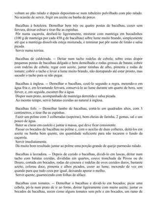 voltam ao pão ralado e depois depositam-se num tabuleiro polvilhado com pão ralado.
Na ocasião de servir, frigir em azeite ou banha de porco.

 Bacalhau à hoteleira. Demolhar bem três ou quatro postas de bacalhau, cozer sem
fervura, deixar esfriar e tirar-lhe as espinhas.
 Pôr numa caçarola, desfazê-lo ligeiramente, misturar com manteiga em bocadinhos
(100 g de manteiga por cada 450 g de bacalhau) sobre lume muito brando, simplesmente
até que a manteiga dissolvida esteja misturada, e terminar por pôr sumo de limão e salsa
picada.
 Servir numa terrina.

 Bacalhau de caldeirada. -- Deitar num tacho rodelas de cebola; sobre estas dispor
pequenas postas de bacalhau delgado e bem demolhado e rodas grossas de batata; cobrir
com rodelas de cebola; regar com azeite, juntar tirinhas de alho, pimenta e rodas de
tomate; cobrir o tacho e levar a lume muito brando, não destapando até estar pronto, mas
sacudir o tacho para se não pegar.

 Bacalhau à inglesa. -- Demolhar o bacalhau, cozê-lo segundo a regra, metendo-o em
água fria e, em levantando fervura, conservá-lo ao lume durante um quarto de hora, sem
ferver, e, em seguida, escorrer-lhe a água.
 Dispor num prato, acompanhado de manteiga derretida e salsa picada.
 Ao mesmo tempo, servir batatas cozidas ao natural à inglesa.

 Bacalhau fofo. -- Demolhar lambo de bacalhau, cortá-lo em quadrados altos, com 3
centímetros, e tirar-lhe as espinhas.
 Fazer um polme com 3 colheradas (sopeiras), bem cheias de farinha, 2 gemas, sal e um
pouco de água.
 Bater as claras em castelo e juntar à massa, que deve ficar consistente.
 Passar os bocados de bacalhau no polme e, com o auxílio de duas colheres, deitá-los em
azeite ou banha bem quente, em quantidade suficiente para não tocarem o fundo da
caçarola.
 Servir imediatamente.
 Dá muito bom resultado juntar ao polme uma porção grande de queijo parmesão ralado.

 Bacalhau à lavradora. -- Depois de cozido o bacalhau, dividi-lo em lascas, deitar num
tacho com batatas cozidas, divididas em quartos, couve tronchuda da Póvoa ou do
Douro, cortada em bocados, rodas de cenoura e rodelas de ovos cozidos duros, bastante
azeite, colorau doce, pimenta e alhos picados, cozer ao lume, mexendo de vez em
quando para que tudo coza por igual, deixando apurar o molho.
 Servir quente, guarnecendo com folhas de alface.

 Bacalhau com tomates. -- Demolhar o bacalhau e dividi-lo em bocados; picar uma
cebola, pô-la num prato de ir ao forno, doirar ligeiramente com muito azeite; juntar os
bocados de bacalhau, assim como alguns tomates sem pele e em bocados, um ramo de
 