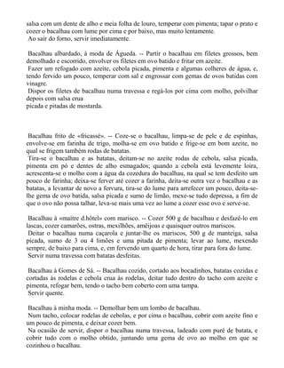 salsa com um dente de alho e meia folha de louro, temperar com pimenta; tapar o prato e
cozer o bacalhau com lume por cima e por baixo, mas muito lentamente.
 Ao sair do forno, servir imediatamente.

 Bacalhau albardado, à moda de Águeda. -- Partir o bacalhau em filetes grossos, bem
demolhado e escorrido, envolver os filetes em ovo batido e fritar em azeite.
 Fazer um refogado com azeite, cebola picada, pimenta e algumas colheres de água, e,
tendo fervido um pouco, temperar com sal e engrossar com gemas de ovos batidas com
vinagre.
 Dispor os filetes de bacalhau numa travessa e regá-los por cima com molho, polvilhar
depois com salsa crua
picada e pitadas de mostarda.



 Bacalhau frito de «fricassé». -- Coze-se o bacalhau, limpa-se de pele e de espinhas,
envolve-se em farinha de trigo, molha-se em ovo batido e frige-se em bom azeite, no
qual se frigem também rodas de batatas.
 Tira-se o bacalhau e as batatas, deitam-se no azeite rodas de cebola, salsa picada,
pimenta em pó e dentes de alho esmagados; quando a cebola está levemente loira,
acrescenta-se o molho com a água da cozedura do bacalhau, na qual se tem desfeito um
pouco de farinha; deixa-se ferver até cozer a farinha, deita-se outra vez o bacalhau e as
batatas, a levantar de novo a fervura, tira-se do lume para arrefecer um pouco, deita-se-
lhe gema de ovo batida, salsa picada e sumo de limão, mexe-se tudo depressa, a fim de
que o ovo não possa talhar, leva-se mais uma vez ao lume a cozer esse ovo e serve-se.

 Bacalhau à «maìtre d.hôtel» com marisco. -- Cozer 500 g de bacalhau e desfazê-lo em
lascas, cozer camarões, ostras, mexilhões, amêijoas e quaisquer outros mariscos.
 Deitar o bacalhau numa caçarola e juntar-lhe os mariscos, 500 g de manteiga, salsa
picada, sumo de 3 ou 4 limões e uma pitada de pimenta; levar ao lume, mexendo
sempre, de baixo para cima, e, em fervendo um quarto de hora, tirar para fora do lume.
 Servir numa travessa com batatas desfeitas.

 Bacalhau à Gomes de Sá. -- Bacalhau cozido, cortado aos bocadinhos, batatas cozidas e
cortadas às rodelas e cebola crua às rodelas, deitar tudo dentro do tacho com azeite e
pimenta, refogar bem, tendo o tacho bem coberto com uma tampa.
 Servir quente.

 Bacalhau à minha moda. -- Demolhar bem um lombo de bacalhau.
 Num tacho, colocar rodelas de cebolas, e por cima o bacalhau, cobrir com azeite fino e
um pouco de pimenta, e deixar cozer bem.
 Na ocasião de servir, dispor o bacalhau numa travessa, ladeado com puré de batata, e
cobrir tudo com o molho obtido, juntando uma gema de ovo ao molho em que se
cozinhou o bacalhau.
 