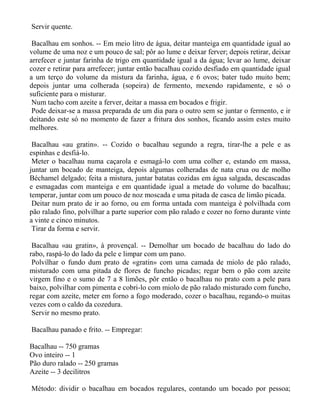 Servir quente.

 Bacalhau em sonhos. -- Em meio litro de água, deitar manteiga em quantidade igual ao
volume de uma noz e um pouco de sal; pôr ao lume e deixar ferver; depois retirar, deixar
arrefecer e juntar farinha de trigo em quantidade igual a da água; levar ao lume, deixar
cozer e retirar para arrefecer; juntar então bacalhau cozido desfiado em quantidade igual
a um terço do volume da mistura da farinha, água, e 6 ovos; bater tudo muito bem;
depois juntar uma colherada (sopeira) de fermento, mexendo rapidamente, e só o
suficiente para o misturar.
 Num tacho com azeite a ferver, deitar a massa em bocados e frigir.
 Pode deixar-se a massa preparada de um dia para o outro sem se juntar o fermento, e ir
deitando este só no momento de fazer a fritura dos sonhos, ficando assim estes muito
melhores.

 Bacalhau «au gratin». -- Cozido o bacalhau segundo a regra, tirar-lhe a pele e as
espinhas e desfiá-lo.
 Meter o bacalhau numa caçarola e esmagá-lo com uma colher e, estando em massa,
juntar um bocado de manteiga, depois algumas colheradas de nata crua ou de molho
Béchamel delgado; feita a mistura, juntar batatas cozidas em água salgada, descascadas
e esmagadas com manteiga e em quantidade igual a metade do volume do bacalhau;
temperar, juntar com um pouco de noz moscada e uma pitada de casca de limão picada.
 Deitar num prato de ir ao forno, ou em forma untada com manteiga è polvilhada com
pão ralado fino, polvilhar a parte superior com pão ralado e cozer no forno durante vinte
a vinte e cinco minutos.
 Tirar da forma e servir.

 Bacalhau «au gratin», à provençal. -- Demolhar um bocado de bacalhau do lado do
rabo, raspá-lo do lado da pele e limpar com um pano.
 Polvilhar o fundo dum prato de «gratin» com uma camada de miolo de pão ralado,
misturado com uma pitada de flores de funcho picadas; regar bem o pão com azeite
virgem fino e o sumo de 7 a 8 limões, pôr então o bacalhau no prato com a pele para
baixo, polvilhar com pimenta e cobri-lo com miolo de pão ralado misturado com funcho,
regar com azeite, meter em forno a fogo moderado, cozer o bacalhau, regando-o muitas
vezes com o caldo da cozedura.
 Servir no mesmo prato.

Bacalhau panado e frito. -- Empregar:

Bacalhau -- 750 gramas
Ovo inteiro -- 1
Pão duro ralado -- 250 gramas
Azeite -- 3 decilitros

Método: dividir o bacalhau em bocados regulares, contando um bocado por pessoa;
 