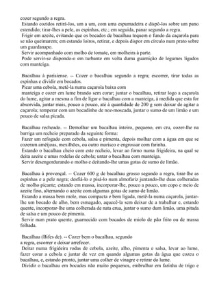 cozer segundo a regra.
 Estando cozidos retirá-los, um a um, com uma espumadeira e dispô-los sobre um pano
estendido; tirar-lhes a pele, as espinhas, etc.; em seguida, panar segundo a regra.
 Frigir em azeite, evitando que os bocados de bacalhau toquem o fundo da caçarola para
se não queimarem; em estando loiros, retirar, e depois dispor em círculo num prato sobre
um guardanapo.
 Servir acompanhado com molho de tomate, em molheira à parte.
 Pode servir-se dispondo-o em turbante em volta duma guarnição de legumes ligados
com manteiga.

 Bacalhau à parisiense. -- Cozer o bacalhau segundo a regra; escorrer, tirar todas as
espinhas e dividir em bocados.
 Picar uma cebola, metê-la numa caçarola baixa com
 manteiga e cozer em lume brando sem corar; juntar o bacalhau, retirar logo a caçarola
do lume, agitar a mesma a fim de ligar o bacalhau com a manteiga, à medida que esta for
absorvida, juntar mais, pouco a pouco, até à quantidade de 200 g sem deixar de agitar a
caçarola; temperar com um bocadinho de noz-moscada, juntar o sumo de um limão e um
pouco de salsa picada.

 Bacalhau recheado. -- Demolhar um bacalhau inteiro, pequeno, em cru, cozer-lhe na
barriga um recheio preparado da seguinte forma:
 Fazer um refogado com cebola, salsa e pimenta, depois molhar com a água em que se
cozeram amêijoas, mexilhões, ou outro marisco e engrossar com farinha.
 Estando o bacalhau cheio com este recheio, levar ao forno numa frigideira, na qual se
deita azeite e umas rodelas de cebola; untar o bacalhau com manteiga.
 Servir desengordurando o molho e deitando-lhe umas gotas de sumo de limão.

 Bacalhau à provençal. -- Cozer 600 g de bacalhau grosso segundo a regra, tirar-lhe as
espinhas e a pele negra; desfiá-lo e pisá-lo num almofariz juntando-lhe duas colheradas
de molho picante; estando em massa, incorporar-lhe, pouco a pouco, um copo e meio de
azeite fino, alternando o azeite com algumas gotas de sumo de limão.
 Estando a massa bem mole, mas compacta e bem ligada, metê-la numa caçarola, juntar-
lhe um bocado de alho, bem esmagado, aquecê-la sem deixar de a trabalhar e, estando
quente, incorporar-lhe uma colherada de nata crua, juntar o sumo dum limão, uma pitada
de salsa e um pouco de pimenta.
 Servir num prato quente, guarnecido com bocados de miolo de pão frito ou de massa
folhada.

 Bacalhau (Bifes de). -- Cozer bem o bacalhau, segundo
a regra, escorrer e deixar arrefecer.
 Deitar numa frigideira rodas de cebola, azeite, alho, pimenta e salsa, levar ao lume,
fazer corar a cebola e juntar de vez em quando algumas gotas da água que cozeu o
bacalhau, e, estando pronto, juntar uma colher de vinagre e retirar do lume.
 Dividir o bacalhau em bocados não muito pequenos, embrulhar em farinha de trigo e
 