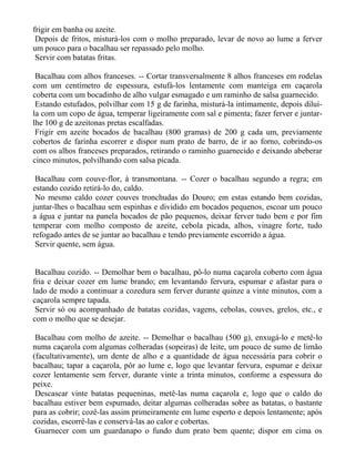 frigir em banha ou azeite.
 Depois de fritos, misturá-los com o molho preparado, levar de novo ao lume a ferver
um pouco para o bacalhau ser repassado pelo molho.
 Servir com batatas fritas.

 Bacalhau com alhos franceses. -- Cortar transversalmente 8 alhos franceses em rodelas
com um centímetro de espessura, estufá-los lentamente com manteiga em caçarola
coberta com um bocadinho de alho vulgar esmagado e um raminho de salsa guarnecido.
 Estando estufados, polvilhar com 15 g de farinha, misturá-la intimamente, depois diluí-
la com um copo de água, temperar ligeiramente com sal e pimenta; fazer ferver e juntar-
lhe 100 g de azeitonas pretas escalfadas.
 Frigir em azeite bocados de bacalhau (800 gramas) de 200 g cada um, previamente
cobertos de farinha escorrer e dispor num prato de barro, de ir ao forno, cobrindo-os
com os alhos franceses preparados, retirando o raminho guarnecido e deixando abeberar
cinco minutos, polvilhando com salsa picada.

 Bacalhau com couve-flor, à transmontana. -- Cozer o bacalhau segundo a regra; em
estando cozido retirá-lo do, caldo.
 No mesmo caldo cozer couves tronchudas do Douro; em estas estando bem cozidas,
juntar-lhes o bacalhau sem espinhas e dividido em bocados pequenos, escoar um pouco
a água e juntar na panela bocados de pão pequenos, deixar ferver tudo bem e por fim
temperar com molho composto de azeite, cebola picada, alhos, vinagre forte, tudo
refogado antes de se juntar ao bacalhau e tendo previamente escorrido a água.
 Servir quente, sem água.


 Bacalhau cozido. -- Demolhar bem o bacalhau, pô-lo numa caçarola coberto com água
fria e deixar cozer em lume brando; em levantando fervura, espumar e afastar para o
lado de modo a continuar a cozedura sem ferver durante quinze a vinte minutos, com a
caçarola sempre tapada.
 Servir só ou acompanhado de batatas cozidas, vagens, cebolas, couves, grelos, etc., e
com o molho que se desejar.

 Bacalhau com molho de azeite. -- Demolhar o bacalhau (500 g), enxugá-lo e metê-lo
numa caçarola com algumas colheradas (sopeiras) de leite, um pouco de sumo de limão
(facultativamente), um dente de alho e a quantidade de água necessária para cobrir o
bacalhau; tapar a caçarola, pôr ao lume e, logo que levantar fervura, espumar e deixar
cozer lentamente sem ferver, durante vinte a trinta minutos, conforme a espessura do
peixe.
 Descascar vinte batatas pequeninas, metê-las numa caçarola e, logo que o caldo do
bacalhau estiver bem espumado, deitar algumas colheradas sobre as batatas, o bastante
para as cobrir; cozê-las assim primeiramente em lume esperto e depois lentamente; após
cozidas, escorrê-las e conservá-las ao calor e cobertas.
 Guarnecer com um guardanapo o fundo dum prato bem quente; dispor em cima os
 
