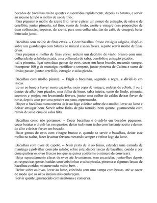 bocados de bacalhau muito quentes e escorridos rapidamente, depois as batatas, e servir
ao mesmo tempo o molho de azeite frio.
 Para preparar o molho de azeite frio: lavar e picar um pouco de estragão, de salsa e de
cerefólio, juntar pimenta, sal fino, sumo de limão, azeite e vinagre (nas proporções de
duas colheradas, sopeiras, de azeite, para uma colherada, das de café, de vinagre), bater
bem tudo junto.

 Bacalhau com molho de finas ervas. -- Cozer bacalhau fresco em água salgada, dispô-lo
sobre um guardanapo com batatas ao natural e salsa fresca. à parte servir molho de finas
ervas.
 Para preparar o molho de finas ervas: reduzir um decilitro de vinho branco com uma
colherada de echalota picada, uma colherada de salsa, cerefólio e estragão picados,
 sal e pimenta, ligar com duas gemas de ovos, cozer em lume brando, mexendo sempre,
incorporar 100 g de manteiga; rectificar o tempero, juntar pimenta de Caiena e sumo de
limão; passar, juntar cerefólio, estragão e salsa picada.

 Bacalhau com molho picante. -- Frigir o bacalhau, segundo a regra, e dividi-lo em
lascas.
 Levar ao lume a ferver numa caçarola, meio copo de vinagre, rodelas de cebola, 1 ou 2
dentes de alho bem picados, uma folha de louro, salsa inteira, sumo de limão, pimenta,
coentros e poejos; em levantando fervura, juntar uma colher de caldo; deixar ferver de
novo, depois coar por uma peneira ou pano, espremendo.
 Dispor o bacalhau numa terrina de ir ao fogo e deitar sobre ele o molho; levar ao lume e
deixar enxugar bem. Servir sobre fatias de pão torrado, bem quente, guarnecendo com
ramos de salsa crua ou salsa frita.

 Bacalhau como nós gostamos. -- Cozer bacalhau e dividi-lo em bocados pequenos;
cozer batatas e dividi-las em quartos; deitar tudo num tacho com bastante azeite e dentes
de alho e deixar ferver um bocado.
 Bater gemas de ovos com vinagre branco e, quando se servir o bacalhau, deitar este
molho no tacho, fazer levantar fervura mexendo sempre e retirar logo do lume.

 Bacalhau com ovos de capote. -- Num prato de ir ao forno, estender uma camada de
manteiga e polvilhar com pão ralado; sobre este, dispor lascas de bacalhau cozido e por
cima quebrar os ovos frescos (os que se quiser conforme o número de convivas).
 Bater separadamente claras de ovos até levantarem, sem encastelar; juntar-lhes depois
as respectivas gemas batidas com cebolinhas e salsa picada, pimenta e algumas lascas de
bacalhau cozido; misturar tudo muito bem. .
 Deitar sobre os ovos, levar ao lume, cobrindo com uma tampa com brasas, até se cozer
de modo que os ovos inteiros não endureçam.
 Servir quente, guarnecido com azeitonas e conserva.
 
