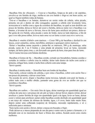 Bacalhau frito de «fricassé». -- Coze-se o bacalhau, limpa-se de pele e de espinhas,
envolve-se em farinha de trigo, molha-se em ovo batido e frige-se em bom azeite, no
qual se frigem também rodas de batatas.
 Tira-se o bacalhau e as batatas, deitam-se no azeite rodas de cebola, salsa picada,
pimenta em pó e dentes de alho esmagados; quando a cebola está levemente loira,
acrescenta-se o molho com a água da cozedura do bacalhau, na qual se tem desfeito um
pouco de farinha; deixa-se ferver até cozer a farinha, deita-se outra vez o bacalhau e as
batatas, a levantar de novo a fervura, tira-se do lume para arrefecer um pouco, deita-se-
lhe gema de ovo batida, salsa picada e sumo de limão, mexe-se tudo depressa, a fim de
que o ovo não possa talhar, leva-se mais uma vez ao lume a cozer esse ovo e serve-se.

 Bacalhau à «maìtre d.hôtel» com marisco. -- Cozer 500 g de bacalhau e desfazê-lo em
lascas, cozer camarões, ostras, mexilhões, amêijoas e quaisquer outros mariscos.
 Deitar o bacalhau numa caçarola e juntar-lhe os mariscos, 500 g de manteiga, salsa
picada, sumo de 3 ou 4 limões e uma pitada de pimenta; levar ao lume, mexendo
sempre, de baixo para cima, e, em fervendo um quarto de hora, tirar para fora do lume.
 Servir numa travessa com batatas desfeitas.

 Bacalhau à Gomes de Sá. -- Bacalhau cozido, cortado aos bocadinhos, batatas cozidas e
cortadas às rodelas e cebola crua às rodelas, deitar tudo dentro do tacho com azeite e
pimenta, refogar bem, tendo o tacho bem coberto com uma tampa.
 Servir quente.

 Bacalhau à minha moda. -- Demolhar bem um lombo de bacalhau.
 Num tacho, colocar rodelas de cebolas, e por cima o bacalhau, cobrir com azeite fino e
um pouco de pimenta, e deixar cozer bem.
 Na ocasião de servir, dispor o bacalhau numa travessa, ladeado com puré de batata, e
cobrir tudo com o molho obtido, juntando uma gema de ovo ao molho em que se
cozinhou o bacalhau.
 Servir quente.

 Bacalhau em sonhos. -- Em meio litro de água, deitar manteiga em quantidade igual ao
volume de uma noz e um pouco de sal; pôr ao lume e deixar ferver; depois retirar, deixar
arrefecer e juntar farinha de trigo em quantidade igual a da água; levar ao lume, deixar
cozer e retirar para arrefecer; juntar então bacalhau cozido desfiado em quantidade igual
a um terço do volume da mistura da farinha, água, e 6 ovos; bater tudo muito bem;
depois juntar uma colherada (sopeira) de fermento, mexendo rapidamente, e só o
suficiente para o misturar.
 Num tacho com azeite a ferver, deitar a massa em bocados e frigir.
 Pode deixar-se a massa preparada de um dia para o outro sem se juntar o fermento, e ir
deitando este só no momento de fazer a fritura dos sonhos, ficando assim estes muito
melhores.
 