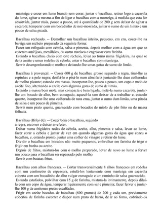 manteiga e cozer em lume brando sem corar; juntar o bacalhau, retirar logo a caçarola
do lume, agitar a mesma a fim de ligar o bacalhau com a manteiga, à medida que esta for
absorvida, juntar mais, pouco a pouco, até à quantidade de 200 g sem deixar de agitar a
caçarola; temperar com um bocadinho de noz-moscada, juntar o sumo de um limão e um
pouco de salsa picada.

 Bacalhau recheado. -- Demolhar um bacalhau inteiro, pequeno, em cru, cozer-lhe na
barriga um recheio preparado da seguinte forma:
 Fazer um refogado com cebola, salsa e pimenta, depois molhar com a água em que se
cozeram amêijoas, mexilhões, ou outro marisco e engrossar com farinha.
 Estando o bacalhau cheio com este recheio, levar ao forno numa frigideira, na qual se
deita azeite e umas rodelas de cebola; untar o bacalhau com manteiga.
 Servir desengordurando o molho e deitando-lhe umas gotas de sumo de limão.

 Bacalhau à provençal. -- Cozer 600 g de bacalhau grosso segundo a regra, tirar-lhe as
espinhas e a pele negra; desfiá-lo e pisá-lo num almofariz juntando-lhe duas colheradas
de molho picante; estando em massa, incorporar-lhe, pouco a pouco, um copo e meio de
azeite fino, alternando o azeite com algumas gotas de sumo de limão.
 Estando a massa bem mole, mas compacta e bem ligada, metê-la numa caçarola, juntar-
lhe um bocado de alho, bem esmagado, aquecê-la sem deixar de a trabalhar e, estando
quente, incorporar-lhe uma colherada de nata crua, juntar o sumo dum limão, uma pitada
de salsa e um pouco de pimenta.
 Servir num prato quente, guarnecido com bocados de miolo de pão frito ou de massa
folhada.

 Bacalhau (Bifes de). -- Cozer bem o bacalhau, segundo
a regra, escorrer e deixar arrefecer.
 Deitar numa frigideira rodas de cebola, azeite, alho, pimenta e salsa, levar ao lume,
fazer corar a cebola e juntar de vez em quando algumas gotas da água que cozeu o
bacalhau, e, estando pronto, juntar uma colher de vinagre e retirar do lume.
 Dividir o bacalhau em bocados não muito pequenos, embrulhar em farinha de trigo e
frigir em banha ou azeite.
 Depois de fritos, misturá-los com o molho preparado, levar de novo ao lume a ferver
um pouco para o bacalhau ser repassado pelo molho.
 Servir com batatas fritas.

 Bacalhau com alhos franceses. -- Cortar transversalmente 8 alhos franceses em rodelas
com um centímetro de espessura, estufá-los lentamente com manteiga em caçarola
coberta com um bocadinho de alho vulgar esmagado e um raminho de salsa guarnecido.
 Estando estufados, polvilhar com 15 g de farinha, misturá-la intimamente, depois diluí-
la com um copo de água, temperar ligeiramente com sal e pimenta; fazer ferver e juntar-
lhe 100 g de azeitonas pretas escalfadas.
 Frigir em azeite bocados de bacalhau (800 gramas) de 200 g cada um, previamente
cobertos de farinha escorrer e dispor num prato de barro, de ir ao forno, cobrindo-os
 