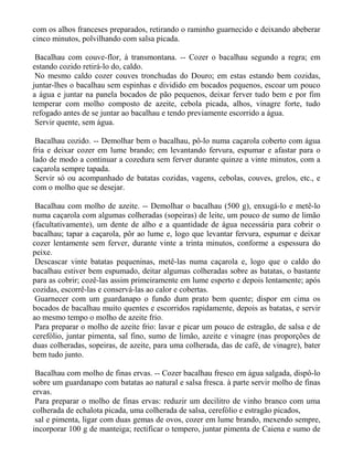 com os alhos franceses preparados, retirando o raminho guarnecido e deixando abeberar
cinco minutos, polvilhando com salsa picada.

 Bacalhau com couve-flor, à transmontana. -- Cozer o bacalhau segundo a regra; em
estando cozido retirá-lo do, caldo.
 No mesmo caldo cozer couves tronchudas do Douro; em estas estando bem cozidas,
juntar-lhes o bacalhau sem espinhas e dividido em bocados pequenos, escoar um pouco
a água e juntar na panela bocados de pão pequenos, deixar ferver tudo bem e por fim
temperar com molho composto de azeite, cebola picada, alhos, vinagre forte, tudo
refogado antes de se juntar ao bacalhau e tendo previamente escorrido a água.
 Servir quente, sem água.

 Bacalhau cozido. -- Demolhar bem o bacalhau, pô-lo numa caçarola coberto com água
fria e deixar cozer em lume brando; em levantando fervura, espumar e afastar para o
lado de modo a continuar a cozedura sem ferver durante quinze a vinte minutos, com a
caçarola sempre tapada.
 Servir só ou acompanhado de batatas cozidas, vagens, cebolas, couves, grelos, etc., e
com o molho que se desejar.

 Bacalhau com molho de azeite. -- Demolhar o bacalhau (500 g), enxugá-lo e metê-lo
numa caçarola com algumas colheradas (sopeiras) de leite, um pouco de sumo de limão
(facultativamente), um dente de alho e a quantidade de água necessária para cobrir o
bacalhau; tapar a caçarola, pôr ao lume e, logo que levantar fervura, espumar e deixar
cozer lentamente sem ferver, durante vinte a trinta minutos, conforme a espessura do
peixe.
 Descascar vinte batatas pequeninas, metê-las numa caçarola e, logo que o caldo do
bacalhau estiver bem espumado, deitar algumas colheradas sobre as batatas, o bastante
para as cobrir; cozê-las assim primeiramente em lume esperto e depois lentamente; após
cozidas, escorrê-las e conservá-las ao calor e cobertas.
 Guarnecer com um guardanapo o fundo dum prato bem quente; dispor em cima os
bocados de bacalhau muito quentes e escorridos rapidamente, depois as batatas, e servir
ao mesmo tempo o molho de azeite frio.
 Para preparar o molho de azeite frio: lavar e picar um pouco de estragão, de salsa e de
cerefólio, juntar pimenta, sal fino, sumo de limão, azeite e vinagre (nas proporções de
duas colheradas, sopeiras, de azeite, para uma colherada, das de café, de vinagre), bater
bem tudo junto.

 Bacalhau com molho de finas ervas. -- Cozer bacalhau fresco em água salgada, dispô-lo
sobre um guardanapo com batatas ao natural e salsa fresca. à parte servir molho de finas
ervas.
 Para preparar o molho de finas ervas: reduzir um decilitro de vinho branco com uma
colherada de echalota picada, uma colherada de salsa, cerefólio e estragão picados,
 sal e pimenta, ligar com duas gemas de ovos, cozer em lume brando, mexendo sempre,
incorporar 100 g de manteiga; rectificar o tempero, juntar pimenta de Caiena e sumo de
 