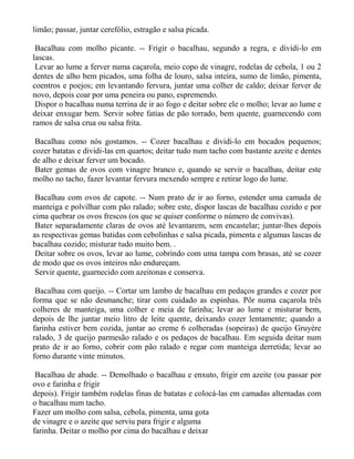 limão; passar, juntar cerefólio, estragão e salsa picada.

 Bacalhau com molho picante. -- Frigir o bacalhau, segundo a regra, e dividi-lo em
lascas.
 Levar ao lume a ferver numa caçarola, meio copo de vinagre, rodelas de cebola, 1 ou 2
dentes de alho bem picados, uma folha de louro, salsa inteira, sumo de limão, pimenta,
coentros e poejos; em levantando fervura, juntar uma colher de caldo; deixar ferver de
novo, depois coar por uma peneira ou pano, espremendo.
 Dispor o bacalhau numa terrina de ir ao fogo e deitar sobre ele o molho; levar ao lume e
deixar enxugar bem. Servir sobre fatias de pão torrado, bem quente, guarnecendo com
ramos de salsa crua ou salsa frita.

 Bacalhau como nós gostamos. -- Cozer bacalhau e dividi-lo em bocados pequenos;
cozer batatas e dividi-las em quartos; deitar tudo num tacho com bastante azeite e dentes
de alho e deixar ferver um bocado.
 Bater gemas de ovos com vinagre branco e, quando se servir o bacalhau, deitar este
molho no tacho, fazer levantar fervura mexendo sempre e retirar logo do lume.

 Bacalhau com ovos de capote. -- Num prato de ir ao forno, estender uma camada de
manteiga e polvilhar com pão ralado; sobre este, dispor lascas de bacalhau cozido e por
cima quebrar os ovos frescos (os que se quiser conforme o número de convivas).
 Bater separadamente claras de ovos até levantarem, sem encastelar; juntar-lhes depois
as respectivas gemas batidas com cebolinhas e salsa picada, pimenta e algumas lascas de
bacalhau cozido; misturar tudo muito bem. .
 Deitar sobre os ovos, levar ao lume, cobrindo com uma tampa com brasas, até se cozer
de modo que os ovos inteiros não endureçam.
 Servir quente, guarnecido com azeitonas e conserva.

 Bacalhau com queijo. -- Cortar um lambo de bacalhau em pedaços grandes e cozer por
forma que se não desmanche; tirar com cuidado as espinhas. Pôr numa caçarola três
colheres de manteiga, uma colher e meia de farinha; levar ao lume e misturar bem,
depois de lhe juntar meio litro de leite quente, deixando cozer lentamente; quando a
farinha estiver bem cozida, juntar ao creme 6 colheradas (sopeiras) de queijo Gruyère
ralado, 3 de queijo parmesão ralado e os pedaços de bacalhau. Em seguida deitar num
prato de ir ao forno, cobrir com pão ralado e regar com manteiga derretida; levar ao
forno durante vinte minutos.

 Bacalhau de abade. -- Demolhado o bacalhau e enxuto, frigir em azeite (ou passar por
ovo e farinha e frigir
depois). Frigir também rodelas finas de batatas e colocá-las em camadas alternadas com
o bacalhau num tacho.
Fazer um molho com salsa, cebola, pimenta, uma gota
de vinagre e o azeite que serviu para frigir e alguma
farinha. Deitar o molho por cima do bacalhau e deixar
 