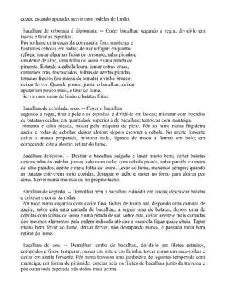 cozer; estando apurado, servir com rodelas de limão.

 Bacalhau de cebolada à diplomata. -- Cozer bacalhau segundo a regra, dividi-lo em
lascas e tirar as espinhas.
Pôr ao lume uma caçarola com azeite fino, manteiga e
bastantes cebolas em rodas; deixar refogar; enquanto
refoga, juntar algumas fatias de presunto, salsa picada e
um dente de alho, uma folha de louro e uma pitada de
pimenta. Estando a cebola loura, juntar ostras cruas,
camarões crus descascados, folhas de azedas picadas,
tomates frescos (ou massa de tomate) e vinho branco;
deixar ferver. Quando pronto, juntar o bacalhau, deixar
apurar um pouco mais, e tirar do lume.
 Servir com sumo de limão e batatas fritas.

 Bacalhau de cebolada, seco. -- Cozer o bacalhau
segundo a regra, tirar a pele e as espinhas e dividi-lo em lascas; misturar com bocados
de batatas cozidas, em quantidade superior à do bacalhau; temperar com manteiga,
 pimenta e salsa picada, passar pela máquina de picar. Pôr ao lume numa frigideira
azeite e rodas de cebolas; deixar aloirar; depois escorrer a cebola. No azeite fervente
deitar a massa preparada, misturar tudo, ligando de modo a formar um bolo; em
começando este a aloirar, retirar do lume.

 Bacalhau delicioso. -- Desfiar o bacalhau salgado e lavar muito bem; cortar batatas
descascadas às rodelas, juntar tudo num tacho com cebola picada, salsa partida e dentes
de alho picados, azeite e meia folha de louro. Levar ao lume, mexendo sempre; quando
as batatas estiverem meio cozidas, destapar o tacho e meter no forno para aloirar por
cima. Servir numa travessa ou no próprio tacho.

 Bacalhau de segredo. -- Demolhar bem o bacalhau e dividir em lascas; descascar batatas
e cebolas e cortar às rodas.
 Pôr tudo numa caçarola com azeite fino, folhas de louro, sal, dispondo uma camada de
azeite, sobre esta uma camada de bacalhau, a seguir uma de batatas, depois uma de
cebolas com folhas de louro e uma pitada de sal; sobre esta, deitar azeite e mais camadas
dos mesmos elementos pela ordem indicada até que a caçarola fique quase cheia. Tapar
muito bem, levar ao lume, deixar ferver, não destapando nunca, e passada meia hora
retirar do lume.

 Bacalhau do céu. -- Demolhar lambo de bacalhau, dividi-lo em filetes estreitos,
compridos e finos; temperar, passar em leite e em farinha, torcer como um saca-rolhas e
deitar em azeite fervente. Pôr numa travessa uma jardineira de legumes temperada com
manteiga, em forma de pirâmide, espetar nela os filetes de bacalhau junto da travessa e
pôr outra roda espetada três dedos mais acima.
 