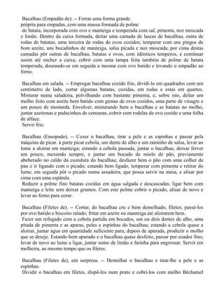 Bacalhau (Empadão de). -- Forrar uma forma grande
própria para empadas, com uma massa formada de polme
 de batata, incorporada com ovo e manteiga e temperada com sal, pimenta, noz moscada
e limão. Dentro da caixa formada, deitar uma camada de lascas de bacalhau, outra de
rodas de batatas, uma terceira de rodas de ovos cozidos; temperar com uns pingos de
bom azeite, uns bocadinhos de manteiga, salsa picada e noz moscada; por cima destas
camadas pôr outras de bacalhau, batatas e ovos, com idênticos temperos, e continuar
assim até encher a caixa; cobrir com uma tampa feita também de polme de batata
temperada, dourando-se em seguida a mesma com ovo batido e levando o empadão ao
forno.

 Bacalhau em salada. -- Empregar bacalhau cozido frio, dividi-lo em quadrados com um
centímetro de lado, cortar algumas batatas, cozidas, em rodas e estas em quartos.
Misturar numa saladeira, polvilhando com bastante pimenta, e, sobre isto, deitar um
molho feito com azeite bem batido com gemas de ovos cozidos, uma parte de vinagre e
um pouco de mostarda. Envolver, misturando bem o bacalhau e as batatas no molho,
juntar azeitonas e pedacinhos de cenouras, cobrir com rodelas de ovo cozido e uma folha
de alface.
 Servir frio.

 Bacalhau (Ensopado). -- Cozer o bacalhau, tirar a pele e as espinhas e passar pela
máquina de picar. à parte picar cebola, um dente de alho e um raminho de salsa, levar ao
lume a aloirar em manteiga; estando a cebola passada, juntar o bacalhau, deixar ferver
um pouco, mexendo sempre, e juntar um bocado de miolo de pão, previamente
abeberado no caldo da cozedura do bacalhau; desfazer bem o pão com uma colher de
pau e ir ligando com o picado; estando bem ligado, temperar com pimenta e retirar do
lume; em seguida pôr o picado numa assadeira, que possa servir na mesa, e alisar por
cima com uma espátula.
 Reduzir a polme fino batatas cozidas em água salgada e descascadas; ligar bem com
manteiga e leite sem deixar grumos. Com este polme cobrir o picado, alisar de novo e
levar ao forno para corar.

 Bacalhau (Filetes de). -- Cortar, do bacalhau cru e bem demolhado, filetes; passá-los
por ovo batido e biscoito ralado; fritar em azeite ou manteiga até aloirarem bem.
 Fazer um refogado com a cebola partida em bocados, um ou dois dentes de alho, uma
pitada de pimenta e as aparas, peles e espinhas do bacalhau; estando a cebola quase a
aloirar, juntar água em quantidade suficiente para, depois de apurada, produzir o molho
que se deseje. Estando bem apurado e o bacalhau quase desfeito, passar por coador fino;
levar de novo ao lume a ligar, juntar sumo de limão e farinha para engrossar. Servir em
molheira, ao mesmo tempo que os filetes.

 Bacalhau (Filetes de), em surpresa. -- Demolhar o bacalhau e tirar-lhe a pele e as
espinhas.
 Dividir o bacalhau em filetes, dispô-los num prato e cobri-los com molho Béchamel
 