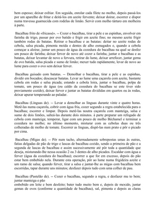 bem espesso; deixar esfriar. Em seguida, enrolar cada filete no molho, depois passá-los
por um aparelho de fritar e deitá-los em azeite fervente; deixar doirar, escorrer e dispor
numa travessa guarnecida com rodelas de limão. Servir com molho tártaro em molheira
à parte.

 Bacalhau frito de «fricassé». -- Cozer o bacalhau, tirar a pele e as espinhas, envolver em
farinha de trigo, passar por ovo batido e frigir em azeite fino; no mesmo azeite frigir
também rodas de batatas. Retirar o bacalhau e as batatas: deitar no azeite rodas de
cebola, salsa picada, pimenta moída e dentes de alho esmagados e, quando a cebola
começar a aloirar, juntar um pouco de água da cozedura do bacalhau na qual se desfez
um pouco de farinha; deixar ferver de novo até cozer a farinha; juntar o bacalhau e as
batatas, deixar levantar de novo a fervura, retirar do lume, deixar arrefecer, juntar gema
de ovo batida, salsa picada e sumo de limão; mexer tudo rapidamente, levar de novo ao
lume para cozer o ovo sem deixar ferver.

 Bacalhau guisado com batatas. -- Demolhar o bacalhau, tirar a pele e as espinhas,
dividir em bocados; descascar batatas. Levar ao lume uma caçarola com azeite, bastante
cebola em rodas e salsa picada; estando a cebola loira, juntar o bacalhau, polpa de
tomate, um pouco de água (ou caldo da cozedura do bacalhau se este tiver sido
previamente cozido), deixar ferver e juntar as batatas divididas em quartos ou às rodas,
deixar apurar temperando ao paladar.

 Bacalhau (Línguas de). -- Levar a demolhar as línguas durante vinte e quatro horas.
Metê-las numa caçarola, cobrir com água fria, cozer segundo a regra estabelecida para o
bacalhau; escorrer e limpar. Depois metê-las noutra caçarola com manteiga, salsa e
sumo de dois limões, salteá-las durante dois minutos. à parte preparar um refogado de
cebola com manteiga; temperar, ligar com um pouco de molho Béchamel e terminar a
cozedura no molho; no último momento, misturar com as cebolas duas ou três
colheradas de molho de tomate. Escorrer as línguas, dispô-las num prato e pôr o picado
por cima.

 Bacalhau (Migas de). -- Pôr num tacho, alternadamente sobrepostas umas às outras,
fatias delgadas de pão de trigo e lascas de bacalhau cozido, sendo a primeira de pão e a
segunda de lascas de bacalhau e assim sucessivamente até pôr toda a quantidade que
deseja, misturando-lhe nessa ocasião 2 ou 3 dentes de alho picados. Escaldar com água a
ferver (água da cozedura do bacalhau); escorrer a que for em excesso, depois do pão
estar bem embebido nela. Durante esta operação, pôr ao lume numa frigideira azeite e
um ramo de salsa; quando ferver, tirar a salsa e juntar-lhe as migas com bacalhau bem
escorridas, tapar durante uns minutos; desfazer depois tudo com uma colher de pau.

 Bacalhau (Pastelão de). -- Cozer o bacalhau, segundo a regra, e desfazer mu to bem;
juntar manteiga e pão
embebido em leite e bem desfeito; bater tudo muito bem e, depois de mexido, juntar
gemas de ovos (conforme a quantidade de bacalhau), sal, pimenta e depois as claras
 