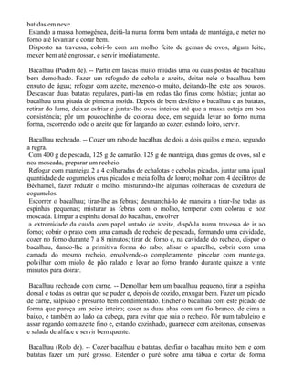 batidas em neve.
 Estando a massa homogénea, deitá-la numa forma bem untada de manteiga, e meter no
forno até levantar e corar bem.
 Disposto na travessa, cobri-lo com um molho feito de gemas de ovos, algum leite,
mexer bem até engrossar, e servir imediatamente.

 Bacalhau (Pudim de). -- Partir em lascas muito miúdas uma ou duas postas de bacalhau
bem demolhado. Fazer um refogado de cebola e azeite, deitar nele o bacalhau bem
enxuto de água; refogar com azeite, mexendo-o muito, deitando-lhe este aos poucos.
Descascar duas batatas regulares, parti-las em rodas tão finas como hóstias; juntar ao
bacalhau uma pitada de pimenta moída. Depois de bem desfeito o bacalhau e as batatas,
retirar do lume, deixar esfriar e juntar-lhe ovos inteiros até que a massa esteja em boa
consistência; pôr um poucochinho de colorau doce, em seguida levar ao forno numa
forma, escorrendo todo o azeite que for largando ao cozer; estando loiro, servir.

 Bacalhau recheado. -- Cozer um rabo de bacalhau de dois a dois quilos e meio, segundo
a regra.
 Com 400 g de pescada, 125 g de camarão, 125 g de manteiga, duas gemas de ovos, sal e
noz moscada, preparar um recheio.
 Refogar com manteiga 2 a 4 colheradas de echalotas e cebolas picadas, juntar uma igual
quantidade de cogumelos crus picados e meia folha de louro; molhar com 4 decilitros de
Béchamel, fazer reduzir o molho, misturando-lhe algumas colheradas de cozedura de
cogumelos.
 Escorrer o bacalhau; tirar-lhe as febras; desmanchá-lo de maneira a tirar-lhe todas as
espinhas pequenas; misturar as febras com o molho, temperar com colorau e noz
moscada. Limpar a espinha dorsal do bacalhau, envolver
 a extremidade da cauda com papel untado de azeite, dispô-la numa travessa de ir ao
forno; cobrir o prato com uma camada de recheio de pescada, formando uma cavidade,
cozer no forno durante 7 a 8 minutos; tirar do forno e, na cavidade do recheio, dispor o
bacalhau, dando-lhe a primitiva forma do rabo; alisar o aparelho, cobrir com uma
camada do mesmo recheio, envolvendo-o completamente, pincelar com manteiga,
polvilhar com miolo de pão ralado e levar ao forno brando durante quinze a vinte
minutos para doirar.

 Bacalhau recheado com carne. -- Demolhar bem um bacalhau pequeno, tirar a espinha
dorsal e todas as outras que se puder e, depois de cozido, enxugar bem. Fazer um picado
de carne, salpicão e presunto bem condimentado. Encher o bacalhau com este picado de
forma que pareça um peixe inteiro; coser as duas abas com um fio branco, de cima a
baixo, e também ao lado da cabeça, para evitar que saia o recheio. Pôr num tabuleiro e
assar regando com azeite fino e, estando cozinhado, guarnecer com azeitonas, conservas
e salada de alface e servir bem quente.

Bacalhau (Rolo de). -- Cozer bacalhau e batatas, desfiar o bacalhau muito bem e com
batatas fazer um puré grosso. Estender o puré sobre uma tábua e cortar de forma
 