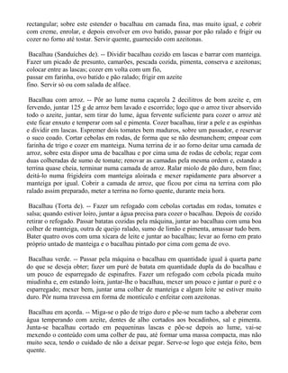 rectangular; sobre este estender o bacalhau em camada fina, mas muito igual, e cobrir
com creme, enrolar, e depois envolver em ovo batido, passar por pão ralado e frigir ou
cozer no forno até tostar. Servir quente, guarnecido com azeitonas.

 Bacalhau (Sanduíches de). -- Dividir bacalhau cozido em lascas e barrar com manteiga.
Fazer um picado de presunto, camarões, pescada cozida, pimenta, conserva e azeitonas;
colocar entre as lascas; cozer em volta com um fio,
passar em farinha, ovo batido e pão ralado; frigir em azeite
fino. Servir só ou com salada de alface.

 Bacalhau com arroz. -- Pôr ao lume numa caçarola 2 decilitros de bom azeite e, em
fervendo, juntar 125 g de arroz bem lavado e escorrido; logo que o arroz tiver absorvido
todo o azeite, juntar, sem tirar do lume, água fervente suficiente para cozer o arroz até
este ficar enxuto e temperar com sal e pimenta. Cozer bacalhau, tirar a pele e as espinhas
e dividir em lascas. Espremer dois tomates bem maduros, sobre um passador, e reservar
o suco coado. Cortar cebolas em rodas, de forma que se não desmanchem; empoar com
farinha de trigo e cozer em manteiga. Numa terrina de ir ao forno deitar uma camada de
arroz, sobre esta dispor uma de bacalhau e por cima uma de rodas de cebola; regar com
duas colheradas de sumo de tomate; renovar as camadas pela mesma ordem e, estando a
terrina quase cheia, terminar numa camada de arroz. Ralar miolo de pão duro, bem fino;
deitá-lo numa frigideira com manteiga aloirada e mexer rapidamente para absorver a
manteiga por igual. Cobrir a camada de arroz, que ficou por cima na terrina com pão
ralado assim preparado, meter a terrina no forno quente, durante meia hora.

 Bacalhau (Torta de). -- Fazer um refogado com cebolas cortadas em rodas, tomates e
salsa; quando estiver loiro, juntar a água precisa para cozer o bacalhau. Depois de cozido
retirar o refogado. Passar batatas cozidas pela máquina, juntar ao bacalhau com uma boa
colher de manteiga, outra de queijo ralado, sumo de limão e pimenta, amassar tudo bem.
Bater quatro ovos com uma xícara de leite e juntar ao bacalhau; levar ao forno em prato
próprio untado de manteiga e o bacalhau pintado por cima com gema de ovo.

 Bacalhau verde. -- Passar pela máquina o bacalhau em quantidade igual à quarta parte
do que se deseja obter; fazer um puré de batata em quantidade dupla da do bacalhau e
um pouco de esparregado de espinafres. Fazer um refogado com cebola picada muito
miudinha e, em estando loira, juntar-lhe o bacalhau, mexer um pouco e juntar o puré e o
esparregado; mexer bem, juntar uma colher de manteiga e algum leite se estiver muito
duro. Pôr numa travessa em forma de montículo e enfeitar com azeitonas.

 Bacalhau em açorda. -- Miga-se o pão de trigo duro e põe-se num tacho a abeberar com
água temperando com azeite, dentes de alho cortados aos bocadinhos, sal e pimenta.
Junta-se bacalhau cortado em pequeninas lascas e põe-se depois ao lume, vai-se
mexendo o conteúdo com uma colher de pau, até formar uma massa compacta, mas não
muito seca, tendo o cuidado de não a deixar pegar. Serve-se logo que esteja feito, bem
quente.
 