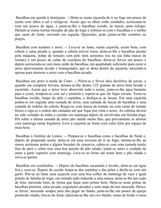 Bacalhau em açorda à alentejana. -- Deita-se numa caçarola de ir ao fogo um pouco de
azeite com alhos e sal e refoga-se. Assim que os alhos estão estalados, acrescenta-se
com um pouco de água, e junta-se-lhe o bacalhau cozido, às lascas, para refogar.
Deitam-se numa terrina bocados de pão de trigo e cobrem-se com o bacalhau e o molho
que saem do lume, servindo em seguida. Querendo, pode juntar-se-lhe coentros ou
poejos.

 Bacalhau com tomates e arroz. -- Leva-se ao lume, numa caçarola, azeite bom, com
cebola e salsa picada e, quando a cebola estiver loura, deita-se-lhe o bacalhau picado
pela máquina, polpa de tomates sem pele nem sementes (ou na sua falta massa de
tomate) e um pouco de caldo da cozedura do bacalhau; deixa-se ferver um pouco e
depois acrescenta-se com mais caldo do bacalhau, em quantidade suficiente para cozer o
arroz (previamente lavado e branqueado), que se deita dentro da caçarola, mexendo-o
apenas para misturar o arroz com o bacalhau picado.

 Bacalhau em arroz à moda de Crato. -- Põem-se a ferver dois decilitros de azeite, e
quando em completa fervura, deitam-se-lhe dentro 125 gramas de arroz bem lavado e
escorrido. Assim que o arroz tiver absorvido todo o azeite, junta-se-lhe água bastante
para o cozer, tempera-se com sal e pimenta e espera-se que ele fique enxuto. Tome-se
bacalhau cozido, limpo de pele e espinhas, e desfaça-se às lascas. Em uma caçarola
ponha-se em seguida uma camada de arroz, uma camada de lascas de bacalhau e uma
camada de rodelas de cebola. Regue-se com massa de tomate ou com sumo de tomate
fresco e siga-se a ordem das camadas até que fique por cima o arroz. As cebolas devem
ter sido cortadas às rodas e cozidas em manteiga depois de envolvidas em farinha triga.
Pôr sobre a última camada de arroz pão ralado muito fino, que previamente se aloirou
com manteiga numa frigideira. Leve a caçarola ao forno com calor forte por espaço de
meia hora.

 Bacalhau à António de Lemos. -- Prepara-se o bacalhau como o bacalhau do Natal e,
depois de preparado assim, deita-se em uma travessa de ir ao fogo; metam-se-lhe na
massa azeitonas pretas e alguns bocados de conserva, cubra-se com uma camada muito
fina de puré e sobre este uma boa porção de pão ralado, tendo-se antes o cuidado de
untar a parte superior com manteiga. Leve-se ao forno até tostar bem o pão ralado e
sirva-se quente.

 Bacalhau em conchinhas. -- Depois do bacalhau escamado e lavado, deita-se em água
fria e coze-se. Depois de cozido limpa-se das espinhas e das peles e desfia-se com um
garfo. Põe-se ao lume uma caçarola com uma boa colher de manteiga de vaca e igual
porção de farinha de trigo; em estando tudo reduzido a uma massa, deita-se-lhe um copo
de leite, mexendo bem, de forma que fique num polme forte. Deita-se neste polme de
bacalhau pimenta, salsa picada, cogumelos picados e uma raspa de noz moscada. Deixa-
se ferver, mexendo sempre para não pegar no fundo, junta-se-lhe um pouco de queijo
parmesão ralado, tira-se do lume, adiciona-se-lhe um ovo batido, sumo de limão e meia
 